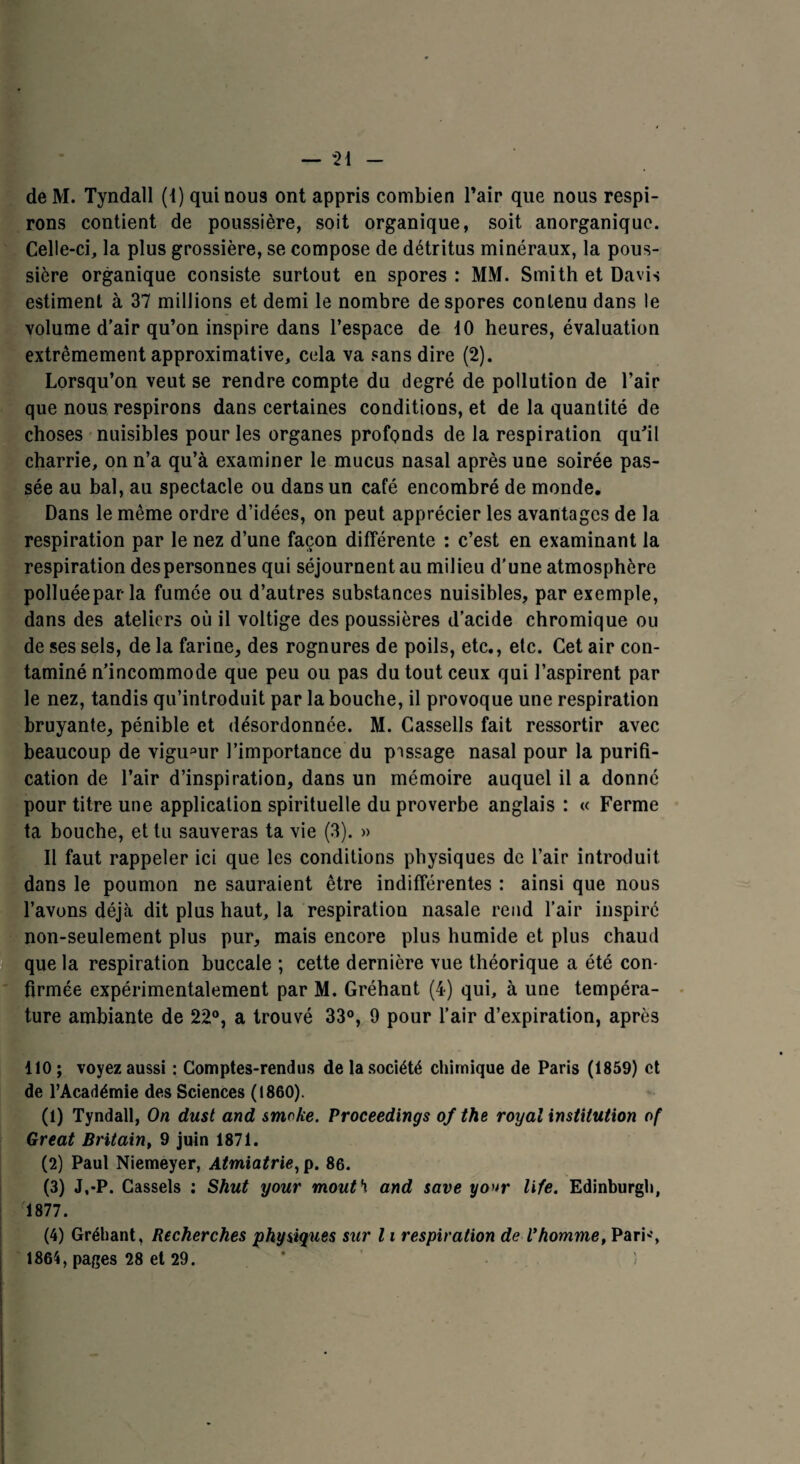 — “21 de M. Tyndall (1) qui nous ont appris combien Pair que nous respi¬ rons contient de poussière, soit organique, soit anorganique. Celle-ci, la plus grossière, se compose de détritus minéraux, la pous¬ sière organique consiste surtout en spores : MM. Smith et Davis estiment à 37 millions et demi le nombre despores contenu dans le volume d’air qu’on inspire dans l’espace de 10 heures, évaluation extrêmement approximative, cela va sans dire (2). Lorsqu’on veut se rendre compte du degré de pollution de l’air que nous respirons dans certaines conditions, et de la quantité de choses nuisibles pour les organes profonds de la respiration qu’il charrie, on n’a qu’à examiner le mucus nasal après une soirée pas¬ sée au bal, au spectacle ou dans un café encombré de monde. Dans le même ordre d’idées, on peut apprécier les avantages de la respiration par le nez d’une façon différente : c’est en examinant la respiration despersonnes qui séjournent au milieu d’une atmosphère polluée par la fumée ou d’autres substances nuisibles, par exemple, dans des ateliers où il voltige des poussières d’acide chromique ou de ses sels, de la farine, des rognures de poils, etc., etc. Cet air con¬ taminé n’incommode que peu ou pas du tout ceux qui l’aspirent par le nez, tandis qu’introduit par la bouche, il provoque une respiration bruyante, pénible et désordonnée. M. Cassells fait ressortir avec beaucoup de vigueur l’importance du pissage nasal pour la purifi¬ cation de l’air d’inspiration, dans un mémoire auquel il a donné pour titre une application spirituelle du proverbe anglais : « Ferme ta bouche, et tu sauveras ta vie (3). » Il faut rappeler ici que les conditions physiques de l’air introduit dans le poumon ne sauraient être indifférentes : ainsi que nous l’avons déjà dit plus haut, la respiration nasale rend l’air inspiré non-seulement plus pur, mais encore plus humide et plus chaud que la respiration buccale ; cette dernière vue théorique a été con¬ firmée expérimentalement par M. Gréhant (4) qui, à une tempéra¬ ture ambiante de 22°, a trouvé 33°, 9 pour l’air d’expiration, après 110; voyez aussi : Comptes-rendus de la société chimique de Paris (1859) et de l’Académie des Sciences (1860). (1) Tyndall, On dust and smoke. Proceedings of the royal institution of Great Britain, 9 juin 1871. (2) Paul Niemeyer, Atmiatrie, p. 86. (3) J,-P. Cassels : Shut your mouth and save yo»r life. Edinburgh, 1877. (4) Gréhant, Recherches physiques sur 11 respiration de Vhomme, Pari'*,