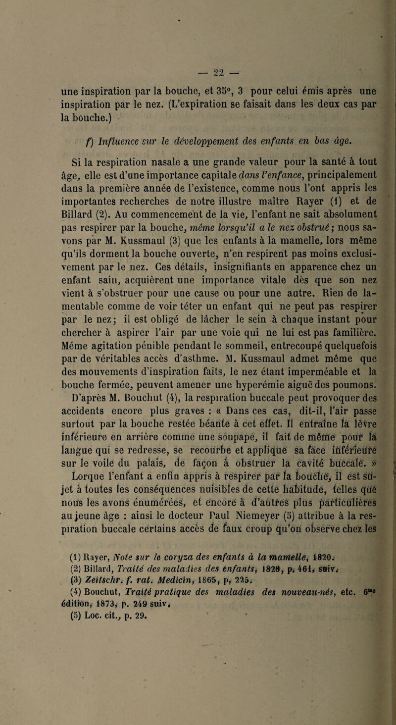 inspiration par le nez. (L’expiration se faisait dans les deux cas par la bouche.) f) Influence sur le développement des enfants en bas âge. Si la respiration nasale a une grande valeur pour la santé à tout âge, elle est d’une importance capitale dans Venfance, principalement dans la première année de l’existence, comme nous l’ont appris les importantes recherches de notre illustre maître Rayer (t) et de Billard (2). Au commencement de la vie, l’enfant ne sait absolument pas respirer par la bouche, même lorsqu’il a le nez obstrué; nous sa¬ vons par M. Kussmaul (3) que les enfants à la mamelle, lors même qu’ils dorment la bouche ouverte, n’en respirent pas moins exclusi¬ vement par le nez. Ces détails, insignifiants en apparence chez un enfant sain, acquièrent une importance vitale dès que son nez vient à s’obstruer pour une cause ou pour une autre. Rien de la¬ mentable comme de voir téter un enfant qui ne peut pas respirer par le nez; il est obligé de lâcher le sein à chaque instant pour chercher à aspirer l’air par une voie qui ne lui est pas familière. Même agitation pénible pendant le sommeil, entrecoupé quelquefois par de véritables accès d’asthme. M. Kussmaul admet même que des mouvements d’inspiration faits, le nez étant imperméable et la bouche fermée, peuvent amener une hyperémie aiguë des poumons. D’après M. Bouchut (4), la respiration buccale peut provoquer des accidents encore plus graves : « Dans ces cas, dit-il, l’air passe surtout par la bouche restée béante à cet effet. Il entraîne là lèvre inférieure en arrière comme une soupape, il fait de même pour la langue qui se redresse, se recourbe et applique sa face inférieure sur le voile du palais, de façon â obstruer la cavité buccale. » Lorque l’enfant a enfin appris à respirer par fa bouché, il est su¬ jet à toutes les conséquences nuisibles de cette habitude, telles què nous les avons énumérées, et encore à d’autres plus particulières au jeune âge : ainsi le docteur Paul Niemeyer (5) attribue à la res¬ piration buccale certains accès de faux croup qu’on observe chez les (1) Rayer, Note sur le coryza des enfants à la mamelle, 1820. (2) Billard, Traité des maladies des enfants, 1828, p, 461, soiv; (3) Zeitschr. f. rat. Medicin, 1865, p, 225. (4) Bouchut, Traité pratique des maladies des nouveau-nés, etc. 6m° édition, 1873, p. 249 suiv* (5) Loc. cit., p. 29.