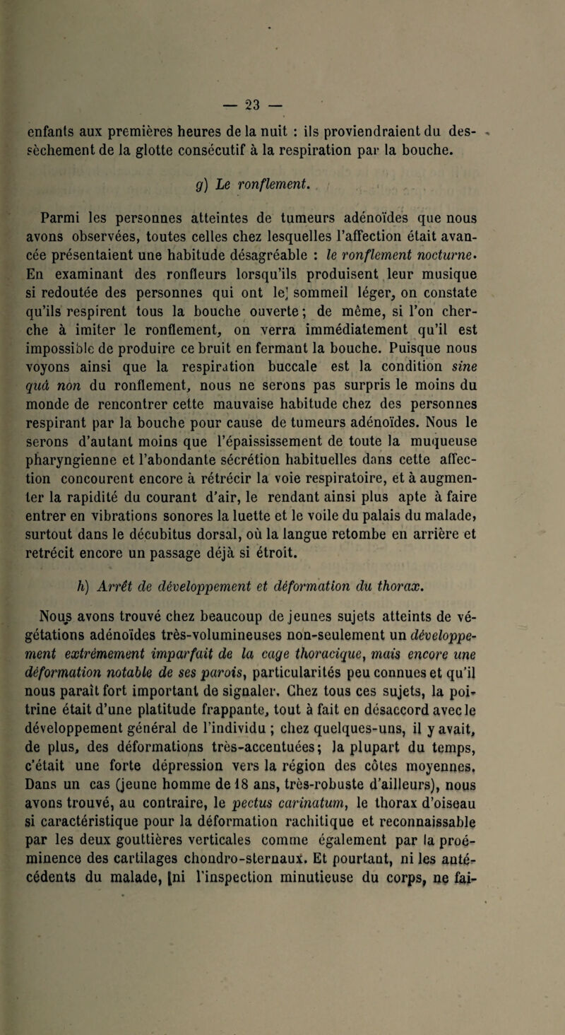 enfants aux premières heures de la nuit : ils proviendraient du des- * sèchement de la glotte consecutif à la respiration par la bouche. g) Le ronflement. Parmi les personnes atteintes de tumeurs adénoïdes que nous avons observées, toutes celles chez lesquelles l’affection était avan¬ cée présentaient une habitude désagréable : le ronflement nocturne. En examinant des ronfleurs lorsqu’ils produisent leur musique si redoutée des personnes qui ont le’ sommeil léger, on constate qu’ils respirent tous la bouche ouverte ; de même, si l’on cher¬ che à imiter le ronflement, on verra immédiatement qu’il est impossible de produire ce bruit en fermant la bouche. Puisque nous voyons ainsi que la respiration buccale est la condition sine quâ non du ronflement, nous ne serons pas surpris le moins du monde de rencontrer cette mauvaise habitude chez des personnes respirant par la bouche pour cause de tumeurs adénoïdes. Nous le serons d’autant moins que l’épaississement de toute la muqueuse pharyngienne et l’abondante sécrétion habituelles dans cette affec¬ tion concourent encore à rétrécir la voie respiratoire, et à augmen¬ ter la rapidité du courant d’air, le rendant ainsi plus apte à faire entrer en vibrations sonores la luette et le voile du palais du malade, surtout dans le décubitus dorsal, où la langue retombe en arrière et rétrécit encore un passage déjà si étroit. h) Arrêt de développement et déformation du thorax. Nous avons trouvé chez beaucoup de jeunes sujets atteints de vé¬ gétations adénoïdes très-volumineuses non-seulement un développe¬ ment extrêmement imparfait de la cage thoracique, mais encore une déformation notable de ses parois} particularités peu connues et qu’il nous paraît fort important de signaler. Chez tous ces sujets, la poi¬ trine était d’une platitude frappante, tout à fait en désaccord avec le développement général de l’individu ; chez quelques-uns, il y avait, de plus, des déformations très-accentuées; la plupart du temps, c’était une forte dépression vers la région des côtes moyennes. Dans un cas (jeune homme de 18 ans, très-robuste d’ailleurs), nous avons trouvé, au contraire, le pectus carinatum, le thorax d’oiseau si caractéristique pour la déformation rachitique et reconnaissable par les deux gouttières verticales comme également par la proé¬ minence des cartilages chondro-sternaux. Et pourtant, ni les anté¬ cédents du malade, [ni l'inspection minutieuse du corps, ne fai-