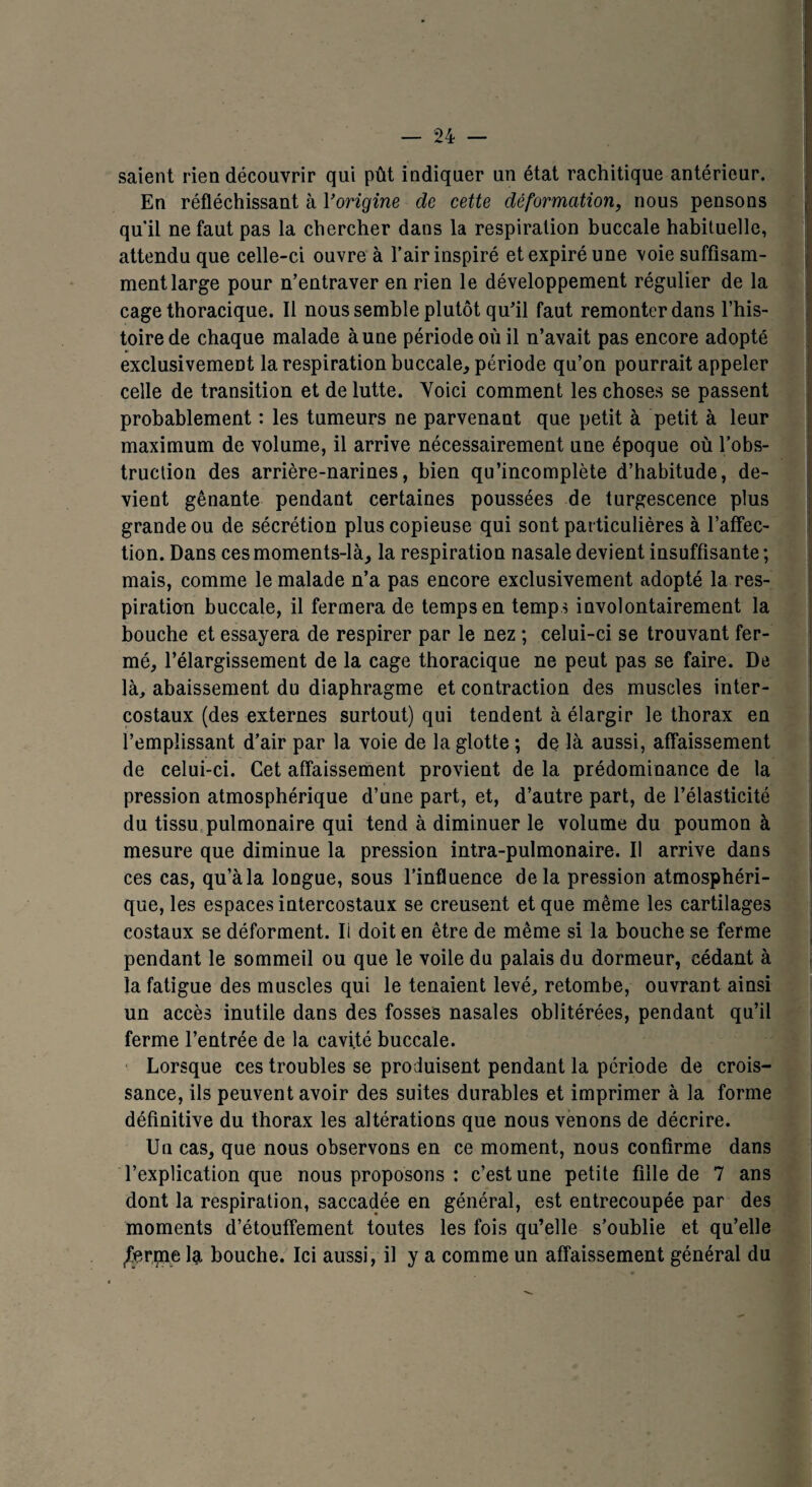 saient rien découvrir qui pût indiquer un état rachitique antérieur. En réfléchissant à Yorigine de cette déformation, nous pensons qu'il ne faut pas la chercher dans la respiration buccale habituelle, attendu que celle-ci ouvre à l’air inspiré et expiré une voie suffisam¬ ment large pour n’entraver en rien le développement régulier de la cage thoracique. Il nous semble plutôt qu’il faut remonter dans l’his¬ toire de chaque malade à une période où il n’avait pas encore adopté exclusivement la respiration buccale, période qu’on pourrait appeler celle de transition et de lutte. Yoici comment les choses se passent probablement : les tumeurs ne parvenant que petit à petit à leur maximum de volume, il arrive nécessairement une époque où l’obs¬ truction des arrière-narines, bien qu’incomplète d’habitude, de¬ vient gênante pendant certaines poussées de turgescence plus grande ou de sécrétion plus copieuse qui sont particulières à l’affec¬ tion. Dans ces moments-là, la respiration nasale devient insuffisante ; mais, comme le malade n’a pas encore exclusivement adopté la res¬ piration buccale, il fermera de temps en temps involontairement la bouche et essayera de respirer par le nez ; celui-ci se trouvant fer¬ mé, l’élargissement de la cage thoracique ne peut pas se faire. De là, abaissement du diaphragme et contraction des muscles inter¬ costaux (des externes surtout) qui tendent à élargir le thorax en l’emplissant d’air par la voie de la glotte ; de là aussi, affaissement de celui-ci. Cet affaissement provient de la prédominance de la pression atmosphérique d’une part, et, d’autre part, de l’élasticité du tissu pulmonaire qui tend à diminuer le volume du poumon à mesure que diminue la pression intra-pulmonaire. Il arrive dans ces cas, qu’à la longue, sous l’influence delà pression atmosphéri¬ que, les espaces intercostaux se creusent et que même les cartilages costaux se déforment. Ii doit en être de même si la bouche se ferme pendant le sommeil ou que le voile du palais du dormeur, cédant à la fatigue des muscles qui le tenaient levé, retombe, ouvrant ainsi un accès inutile dans des fosses nasales oblitérées, pendant qu’il ferme l’entrée de la cavité buccale. Lorsque ces troubles se produisent pendant la période de crois¬ sance, ils peuvent avoir des suites durables et imprimer à la forme définitive du thorax les altérations que nous venons de décrire. Un cas, que nous observons en ce moment, nous confirme dans l’explication que nous proposons : c’est une petite fille de 7 ans dont la respiration, saccadée en général, est entrecoupée par des moments d’étouffement toutes les fois qu’elle s’oublie et qu’elle JTerqie la bouche. Ici aussi, il y a comme un affaissement général du
