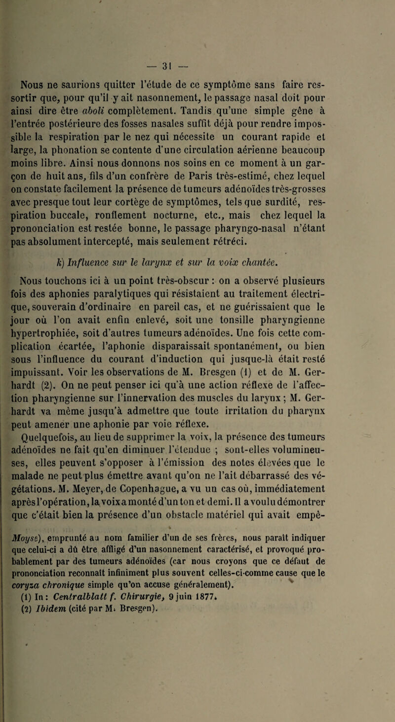 Nous ne saurions quitter l’étude de ce symptôme sans faire res¬ sortir que, pour qu’il y ait nasonnement, le passage nasal doit pour ainsi dire être aboli complètement. Tandis qu’une simple gêne à l’entrée postérieure des fosses nasales suffit déjà pour rendre impos¬ sible la respiration par le nez qui nécessite un courant rapide et large, la phonation se contente d’une circulation aérienne beaucoup moins libre. Ainsi nous donnons nos soins en ce moment à un gar¬ çon de huit ans, fils d’un confrère de Paris très-estimé, chez lequel on constate facilement la présence de tumeurs adénoïdes très-grosses avec presque tout leur cortège de symptômes, tels que surdité, res¬ piration buccale, ronflement nocturne, etc., mais chez lequel la prononciation est restée bonne, le passage pharyngo-nasal n’étant pas absolument intercepté, mais seulement rétréci. k) Influence sur le larynx et sur la voix chantée. Nous touchons ici à un point très-obscur : on a observé plusieurs fois des aphonies paralytiques qui résistaient au traitement électri¬ que, souverain d’ordinaire en pareil cas, et ne guérissaient que le jour où l’on avait enfin enlevé, soit une tonsille pharyngienne hypertrophiée, soit d’autres tumeurs adénoïdes. Une fois cette com¬ plication écartée, l’aphonie disparaissait spontanément, ou bien sous l’influence du courant d’induction qui jusque-là était resté impuissant. Voir les observations de M. Bresgen (1) et de M. Ger- hardt (2). On ne peut penser ici qu’à une action réflexe de l’affec¬ tion pharyngienne sur l’innervation des muscles du larynx ; M. Ger- hardt va même jusqu’à admettre que toute irritation du pharynx peut amener une aphonie par voie réflexe. Quelquefois, au lieu de supprimer la voix, la présence des tumeurs adénoïdes ne fait qu’en diminuer l’étendue ; sont-elles volumineu¬ ses, elles peuvent s’opposer à l’émission des notes élevées que le malade ne peut plus émettre avant qu’on ne l’ait débarrassé des vé¬ gétations. M. Meyer, de Copenhague, a vu un cas où, immédiatement aprèsl’opération,lavoixamontéd’untonet demi. Il a voulu démontrer que c’était bien la présence d’un obstacle matériel qui avait empè- i ’ ’ t ' l « « i ' ' » * Moyst), emprunté au nom familier d’un de ses frères, nous parait indiquer que celui-ci a dû être affligé d’un nasonnement caractérisé, et provoqué pro¬ bablement par des tumeurs adénoïdes (car nous croyons que ce défaut de prononciation reconnaît infiniment plus souvent celles-ci comme cause que le coryza chronique simple qu’on accuse généralement). (1) In: Centralblatt f. Chirurgie> 9 juin 1877* (2) Ibidem (cité par M* Bresgen).
