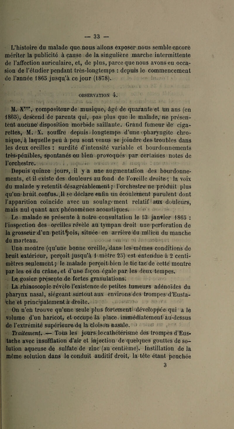 L’histoire du malade que nous allons exposer nous semble encore mériter la publicité à cause de la singulière marche intermittente de l’affection auriculaire, et, de plus, parce que nous avons eu occa¬ sion de l’étudier pendant très-longtemps : depuis le commencement de l’année 1865 jusqu’à ce jour (1878). i «• . 'mn 1 i .' - ’ • OBSERVATION 4. ■ • rfj ts* • . / > * w *.i ■T V.. i i •. - - T> •* * compositeur de musique, âgé de quarante et un ans (en 1865), descend de parents qui, pas plus que de malade, ne présen¬ tent aucune disposition morbide saillante. Grand fumeur de ciga¬ rettes, M. X. souffre depuis > longtemps d’une--pharyngite chro¬ nique, à laquelle peu à peu sont venus se joindre des troubles dans les deux oreilles : surdité d’intensité variable et bourdonnements très-pénibles, spontanés ou bien provoqués par certaines notes de l’orchestre. . Depuis quinze jours, il y a une augmentation des bourdonne¬ ments, et il existe des douleurs au fond de L’oreille droite-; la voix du malade y retentit désagréablement ^ l’orchestre'ne produit plus qu’umbruit confus. ,Il se déclare enfin un écoulement purulent dont l’apparition coïncide avec un soulagement relatif aux douleurs, mais nul quant aux phénomènes acoustiques^ u - Le malade se présente à notre consultation le 13 janvier 1865 : l’inspection des oreilles révèle au tympan droit uno perforation de la grosseur d’un petit^ois* située en arrière du milieu du manche du marteau. »»« *«i *n oUHiuii; Une montre (qu’une bonne oreille, dans les<mêmes conditions de bruit extérieur, perçoit jusqu’à 1 mètre 25) est entendue à 2 centi¬ mètres seulement;» le malade perçoit.bien le tic tac de cette montre par les os du crâne, et d’une façon, égale par les deux tempes. Le; gosier.présente de fortes granulations. La rhinoscopie révèle l’existence de petites tumeurs adénoïdes du pharynx nasal, siégeant surtout aux environs des trompes'd’Eusta- che et principalement à droite. . >; >.< On n’en trouve qu’une seule plus fortement» développée qui a le volume d’un haricot, et occupe la place, immédiatement'au-dessus de l’extrémité supérieure de la cloison nasale. 1 Traitement. Toüs les jours le cathétérisme des trompes d’Eus- tache avec insufflation d’air et injection de quelques gouttes de so¬ lution aqueuse de sulfate de zinc (au centième). Instillation de la même solution dans le conduit auditif droit, la tète étant penchée 3