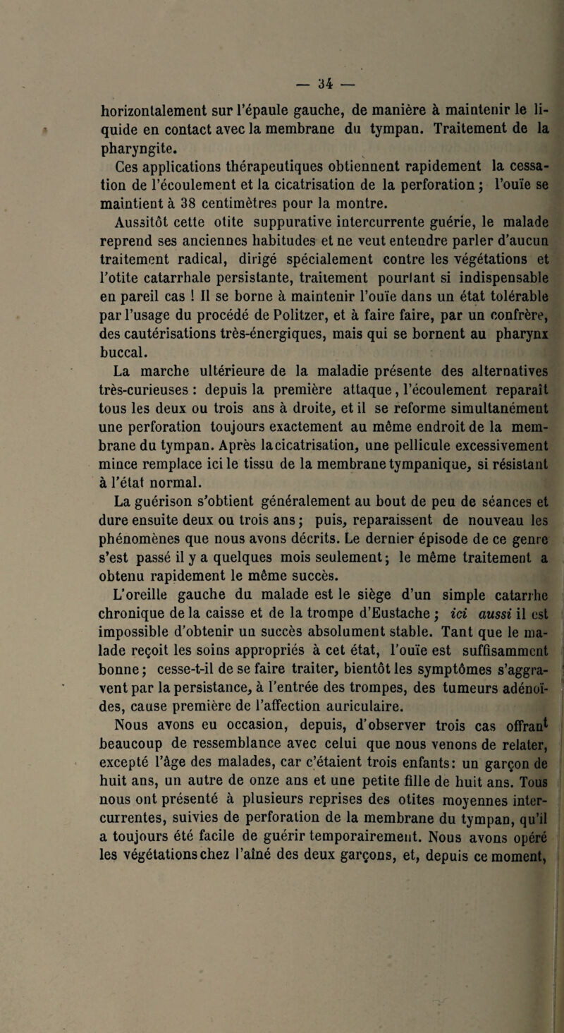 horizontalement sur l’épaule gauche, de manière à maintenir le li¬ quide en contact avec la membrane du tympan. Traitement de la pharyngite. Ces applications thérapeutiques obtiennent rapidement la cessa¬ tion de l’écoulement et la cicatrisation de la perforation ; l’ouïe se maintient à 38 centimètres pour la montre. Aussitôt cette otite suppurative intercurrente guérie, le malade reprend ses anciennes habitudes et ne veut entendre parler d’aucun traitement radical, dirigé spécialement contre les végétations et l’otite catarrhale persistante, traitement pourtant si indispensable en pareil cas ! Il se borne à maintenir l’ouïe dans un état tolérable par l’usage du procédé de Politzer, et à faire faire, par un confrère, des cautérisations très-énergiques, mais qui se bornent au pharynx buccal. La marche ultérieure de la maladie présente des alternatives très-curieuses : depuis la première attaque, l’écoulement reparaît tous les deux ou trois ans à droite, et il se reforme simultanément une perforation toujours exactement au même endroit de la mem¬ brane du tympan. Après la cicatrisation, une pellicule excessivement mince remplace ici le tissu de la membrane tympanique, si résistant à l’état normal. La guérison s’obtient généralement au bout de peu de séances et dure ensuite deux ou trois ans ; puis, reparaissent de nouveau les phénomènes que nous avons décrits. Le dernier épisode de ce genre s’est passé il y a quelques mois seulement ; le même traitement a obtenu rapidement le même succès. L’oreille gauche du malade est le siège d’un simple catarrhe chronique de la caisse et de la trompe d’Eustache ; ici aussi il est impossible d’obtenir un succès absolument stable. Tant que le ma¬ lade reçoit les soins appropriés à cet état, l’ouïe est suffisamment bonne ; cesse-t-il de se faire traiter, bientôt les symptômes s’aggra¬ vent par la persistance, à l’entrée des trompes, des tumeurs adénoï¬ des, cause première de l’affection auriculaire. Nous avons eu occasion, depuis, d’observer trois cas offrant beaucoup de ressemblance avec celui que nous venons de relater, excepté l’âge des malades, car c’étaient trois enfants: un garçon de huit ans, un autre de onze ans et une petite fille de huit ans. Tous nous ont présenté à plusieurs reprises des otites moyennes inter¬ currentes, suivies de perforation de la membrane du tympan, qu’il a toujours été facile de guérir temporairement. Nous avons opéré les végétations chez l’aîné des deux garçons, et, depuis ce moment,