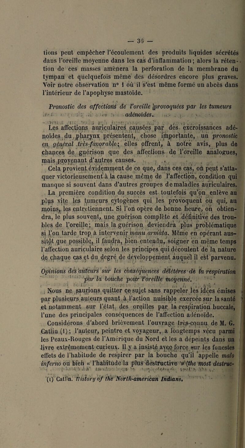 — 30 — tions peut empêcher l’écoulement des produits liquides sécrétés daus l’oreille moyenne dans les cas d’inflammation; alors la réten¬ tion de ces masses amènera la perforation de la membrane du tympan et quelquefois même des désordres encore plus graves. Voir notre observation n° \ où il s’est même formé un abcès dans l’intérieur de l’apophyse mastoïde. ! Pronostic des affections de l’oreille ^provoquées par les tumeurs .r'i; > a. j.uti adénoïdes.. M.-< . 1 •h*U: . ii i . I •; Les affections auriculaires causées par dès. excroissances adé¬ noïdes . du,;pharynx présentent, chose importante, . un pronostic er\, général .très-favorable ; elles offrent, à notre avis, plus de chances de guérison que des affections de l’oreille analogues, mais .provenant d’autres causes, t,,. , • , Cela provient évidemment de ce que, dans ces cas, on peut s’atta¬ quer victorieusement à la cause même de .l’affection, condition qui manque si souvent dans d’autres groupes de maladies auriculaires. La première condition du succès est toutefois qu’on enlève au plps vife les fumeurs cytogènes qui les provoquent ou qui, au moins,, les entretiennent. Si l’on opère de bonne heure, on obtien¬ dra, le plus souvent, une guérison complète .et définitive des trou¬ bles de l’oreille ; mais la guérison deviendra plus problématique si l’on tarde trop à intervenir manu arrriàta. Même en opérant aus- .. ■i x: ' r. . • i- , - 1 sitôt que possible,* il faudra, b.ien. entendu, soigner en même temps l’affection auriculaire selon les principes qui découlent dé la nature de chaque cas et du degré cje développement auquel il ëfet parvenu. Opinions des'auteurs sur les conséquences délétères 'dé l'a respiration phr la bouche poitr VOreille moyenne. , i i i : -j > ' - * '■■■•.; * 5 - • • . . ■ • -, ■ i - ■ .. . Nous ne saurions quitter ce sujet sans rappeler les idées émises par plusieurs, auteurs quant «à l’action nuisible exercée sur la santé et notamment sur l’état, des oreilles par la respiration buccale, l’une des principales conséquences de l’affection adénoïde. Considérons d’abord brièvement l’ouvrage très-connu de M. G. Catlin (1) ; l’auteur, peintre et voyageur, a longtemps vécu parmi les Peaux-Rouges de l’Amérique du Nord et les a dépeints dans un livre extrêmement curieux. 11 y a insisté ayeq force,sur les funestes effets de l’habitude de respirer par la bouche qu’il appelle malo inferno ou bien « l’habitude la plus destructive ‘)f (the most destruc- ■ • , l-H'i.Xï» V.-nS-- •r: * Vi ' 9(c«o Ç r*. 'i'-.î; (i) CatPn. nistonj of the' North-american Indianst