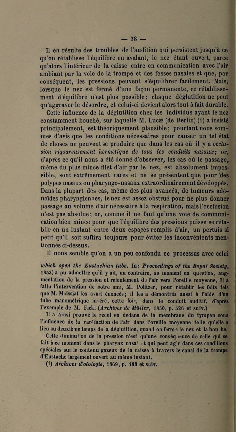 Il en résulte des troubles de l’audition qui persistent jusqu’à ce qu’on rétablisse l’équilibre en avalant, le nez étant ouvert, parce qu’alors l’intérieur de la caisse entre en communication avec l’air ambiant par la voie de la trompe et des fosses nasales et que, par conséquent, les pressions peuvent s’équilibrer facilement. Mais, lorsque le nez est fermé d’une façon permanente, ce rétablisse¬ ment d’équilibre n’est plus possible ; chaque déglutition ne peut qu’aggraver le désordre, et celui-ci devient alors tout à fait durable. Cette influence de la déglutition chez les individus ayant le nez constamment bouché, sur laquelle M. Lucæ (de Berlin) (1) a insisté principalement, est théoriquement plausible; pourtant nous som¬ mes d’avis que les conditions nécessaires pour causer un tel état de choses ne peuvent se produire que dans les cas où il y a occlu¬ sion rigoureusement hermétique de tous les conduits nasaux; or, d’après ce qu’il nous a été donné d’observer, les cas où le passage, même du plus mince filet d’air par le nez, est absolument impos¬ sible, sont extrêmement rares et ne se présentent que pour 'des polypes nasaux ou pharyngo-nasaux extraordinairement développés. Dans la plupart des cas, même des plus avancés, de tumeurs adé¬ noïdes pharyngiennes, le nez est assez obstrué pour ne plus donner passage au volume d’air nécessaire à la respiration, mais l’occlusion n’est pas absolue; or, comme il ne faut qu’une voie de communi¬ cation bien mince pour que l’équilibre des pressions puisse se réta¬ blir en un instant entre deux espaces remplis d'air, un pertuis si petit qu’il soit suffira toujours pour éviter les inconvénients men¬ tionnés ci-dessus. Il nous semble qu’on a un peu confondu ce processus avec celui which open the Eustachian tube. In: Proceedings of the Royal Society, 1853) a pu admettre qu’il y ait, au contraire, au moment en question, aug¬ mentation de la pression et refoulement de l’air vers l’oreil’e moyenne. Il a fallu l’intervention de notre ami, M. Politzer, pour rétablir les faits tels que M. Maissiat les avait énoncés; il les a démontrés aussi à l’aide d’un tube manométrique in éré, cette foic, dans le conduit auditif, d’après l’exemple de M. Fick. (Archives de Millier, 1850, p. 526 et suiv.) Il a ainsi prouvé le recul en dedans de la membrane du tympan sous l’influence de la raréfaction de l’air dans l’oreille moyenne telle qu’elle a lieu au deuxième temps de'a déglutition, quand on ferme le nez et labou .he. Cetle diminution de la pression n’est qu’une conséquence de celle qui se fait à ce moment dans le pharynx nasa! < t qui peut ag'r dans ces conditions spéciales sur le contenu gazeux de la caisse à travers le canal de la trompe d’Eustache largement ouvert au même instant. (t) Archives d’otologie, 1869, p. 188 et suiv. .