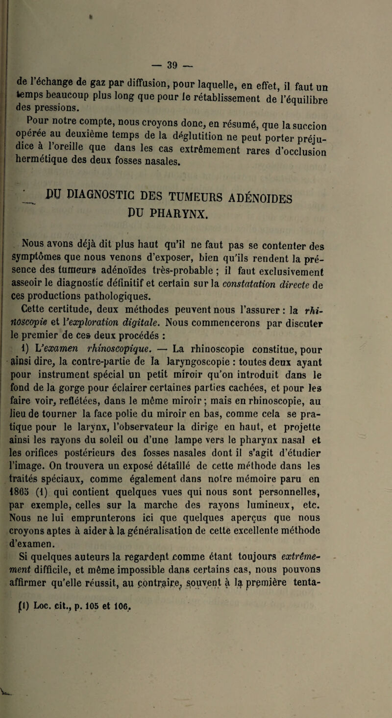 de l’échange de gaz par diffusion, pour laquelle, en effet, il faut un temps beaucoup plus long que pour le rétablissement de l’équilibre des pressions. Pour notre compte, nous croyons donc, en résumé, que la succion opérée au deuxième temps de la déglutition ne peut porter préju¬ dice a l’oreille que dans les cas extrêmement rares d’occlusion hermétique des deux fosses nasales. JW DIAGNOSTIC des tumeurs adénoïdes DU PHARYNX. Nous avons déjà dit plus haut qu’il ne faut pas se contenter des symptômes que nous venons d’exposer, bien qu’ils rendent la pré¬ sence des tumeurs adénoïdes très-probable ; il faut exclusivement asseoir le diagnostic définitif et certain sur la constatation directe de ces productions pathologiques. Cette certitude, deux méthodes peuvent nous l’assurer : la rhi- noscopie et Vexploration digitale. Nous commencerons par discuter le premier de ces deux procédés : 1) L’examen rhinoscopique. — La rhinoscopie constitue, pour ainsi dire, la contre-partie de la laryngoscopie : toutes deux ayant pour instrument spécial un petit miroir qu’on introduit dans le fond de la gorge pour éclairer certaines parties cachées, et pour les faire voir, reflétées, dans le même miroir; mais en rhinoscopie, au lieu de tourner la face polie du miroir en bas, comme cela se pra¬ tique pour le larynx, l’observateur la dirige en haut, et projette ainsi les rayons du soleil ou d’une lampe vers le pharynx nasal et les orifices postérieurs des fosses nasales dont il s’agit d’étudier l’image. On trouvera un exposé détaillé de cette méthode dans les traités spéciaux, comme également dans notre mémoire paru en 1865 (1) qui contient quelques vues qui nous sont personnelles, par exemple, celles sur la marche des rayons lumineux, etc. Nous ne lui emprunterons ici que quelques aperçus que nous croyons aptes à aider à la généralisation de cette excellente méthode d’examen. Si quelques auteurs la regardent comme étant toujours extrême¬ ment difficile, et même impossible dans certains cas, nous pouvons affirmer qu’elle réussit, au contraire, souvent à la première tenta- p) Loc. cit., p, 105 et 106, W