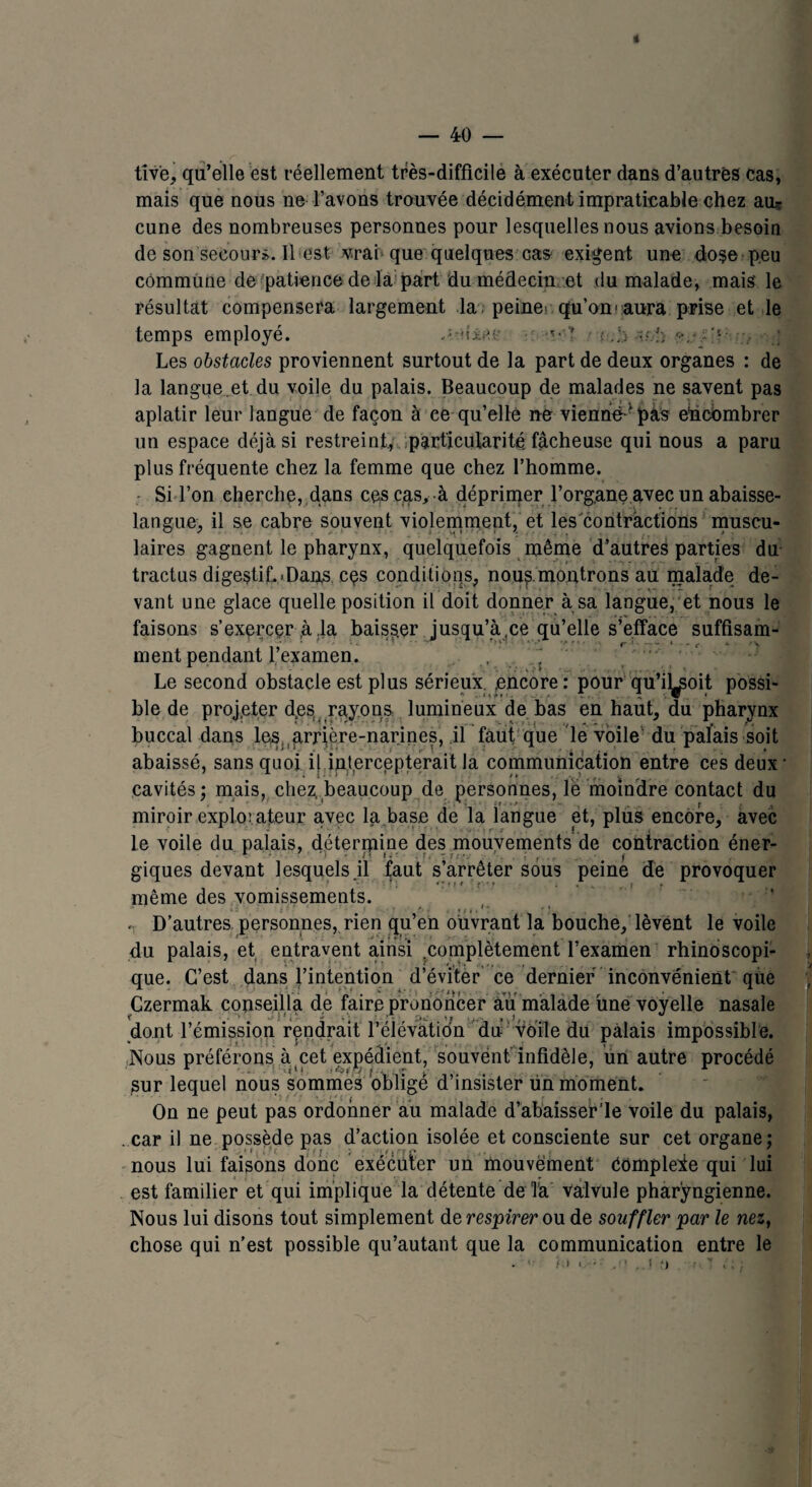 tiv'e, qu’elle est réellement très-difficile à exécuter dans d’autres cas, mais que nous ne l’avons trouvée décidément impraticable chez au? cune des nombreuses personnes pour lesquelles nous avions besoin de son secours. Il est vrai que quelques cas exigent une dose peu commune de patience de la part du médecin et du malade, mais' le résultat compensera largement la peine> qu’on' aura prise et le temps employé. dxei: ■v’’ î .b o.!; -?'1 ■■■;, Les obstacles proviennent surtout de la part de deux organes : de la langue.et du voile du palais. Beaucoup de malades ne savent pas aplatir leur langue de façon à ce qu’elle ne vienne - pas ehcombrer un espace déjà si restreint, particularité, fâcheuse qui nous a paru plus fréquente chez la femme que chez l’homme. Si l’on cherche, dans cesçqs, à déprimer l’organe avec un abaisse- langue, il se cabre souvent violemment, et les contractions muscu¬ laires gagnent le pharynx, quelquefois même d’autres parties du tractus digestif..Dans cçs conditions, nou^ montrons au malade de¬ vant une glace quelle position il doit donner à sa langue, et nous le faisons s'exercer ,à ,1a baisser jusqu’à,ce qu’elle s’efface suffisam¬ ment pendant l’examen. . . Le second obstacle est plus sérieux. ;encore : pour qu’il^oit possi¬ ble de projeter d.es rayons lumineux de bas en haut, du pharynx buccal dans les. gmère-narines, il faut que le voile du palais soit abaissé, sans quoi il intercepterait la communication entre ces deux • cavités; mais, chez, beaucoup de personnes, lé moindre contact du miroir exploiteur avec la base de la langue et, plus encore, avec le voile du palais, détermine des mouvements de contraction éner¬ giques devant lesquels.il faut s’arrêter sous peiné de provoquer même des vomissements. » ' • t *■ • « j » » * ? • ‘ . D’autres personnes, rien qu’en ouvrant la bouche, lèvent le voile du palais, et entravent ainsi .complètement l’examen rhinoscopi- que. C’est dans l’intention d’éviter ce dernier inconvénient que Czermak conseilla de faire prononcer au malade une voyelle nasale dont rémission rendrait l’éiévatidn du voile du palais impossible. Nous préférons à cet expédient, souvent' infidèle, ürt autre procédé sur lequel nous sommes obligé d’insister un moment. On ne peut pas ordonner au malade d’abaisser’le voile du palais, . car il ne possède pas d’action isolée et consciente sur cet organe; nous lui faisons donc exécuter un mouvement Cômpleie qui lui est familier et qui implique la détente de Ta valvule pharyngienne. Nous lui disons tout simplement de respirer ou de souffler par le nez, chose qui n’est possible qu’autant que la communication entre le