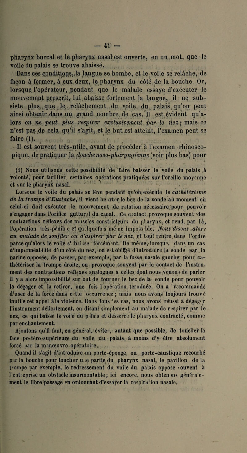 pharynx buccal et le pharynx nasal est ouverte, en un mot, que le voile du palais se trouve abaissé. Dans ees-condition,da langue se bombe, et le voile se relâche, de façon à fermer, à eux deux, le pharynx du côté de la bouche. Or, lorsque l’opérateur, pendant que le malade essaye d’exécuter le mouvement prescrit, lui abaisse fortement la langue, il ne sub¬ siste plus,,.que .le. relâchement du voile du palais qu’on peut ainsi obtenir dans un grand nombre de cas. Il est évident qu’a- lors on ne peut plus respirer exclusivement par le nés; mais ce n’est pas de cela qu’il s’agit, et le but. est atteint, l’examen peut se faire (I). ,, . < • Il est souvent très-utile, avant de procéder à l’examen rhinosco- pique, de pratiquer la dpuchenaso-pharyngienne (voir plus bas) pour > » 4 (1) Nous utilisons cette possibilité de faire baisser le voile du palais à volonté, pour faciliter certaines opérations pratiquées sur l’oreille moyenne et sur le pharynk nasal. . Lorsque le voile du palais se lève pendant qu’ont exécute le cathétérisme de la trompe d’Eustache, il vient be .rtor le bec de la sonde au moment où celui-ci doit exécuter le mouvement de rotation nécessaire pour pouvo r s’engager dans l’orifice gqttur.d du caual. Ce contact provoque souvent des contiactions réflexes des muscles constricteurs du pharynx, et rend, par là, l’opération frès-périib c et quelquefois mé:ne imposable.' Nous disons alon au malade de souffler ou d’aspirer par tenez, et tout rentre.dans l’ordte parce qu’alors le voile s’obaisse forcément. De même-,• lorsque, dans un cas d’imptrméabilité d’un côté du nez, on edoblf^é d’introduire la sonde par la narine opposée, de passer, par exemple, par la fosse nasale gauche pour ca¬ thétériser la trompe droite, on provoque souvent par le contact de l’instru¬ ment des contractions réflexes analogues à celles dont nous venons de parler Il y a alors impossibilité sur ont de tourner le bec de la sonde pour pouvoir 5, < i la dégager et la retirer, une fois l’opération terminée. On a recommandé d’user de la force dans cette occurrence; mais nous avons toujours trouvé inutile cèt appel à la violence. Dans tous 'es cas, nous avons réussi à dégag‘ r l’instrument délicatement, en disant simplement au malade de respirer par le nez, ce qui baissé le voüe du pilais et desserro'le pharynx contracté, comme par enchantement. Ajoutons qu’il faut, en général, éviter, autant que possible, de toucher là face po>téro-supérieure du voile du palais, à moins d’y être absolument forcé par la manœuvre opératoire. Quand il s’agit d’introduire un porte-éponge ou porte-caustique recourbé parla bouche pour toucher u.;e partie du pharynx nasal, le pavillon de la trompe par exemple, le redressement du voile du palais oppose jouvent à l’entieprise un obstacle insurmontable ; ici encore, nous obtenons généra'e- ment le libre passage en ordonnant d’essayer la respiration nasale.