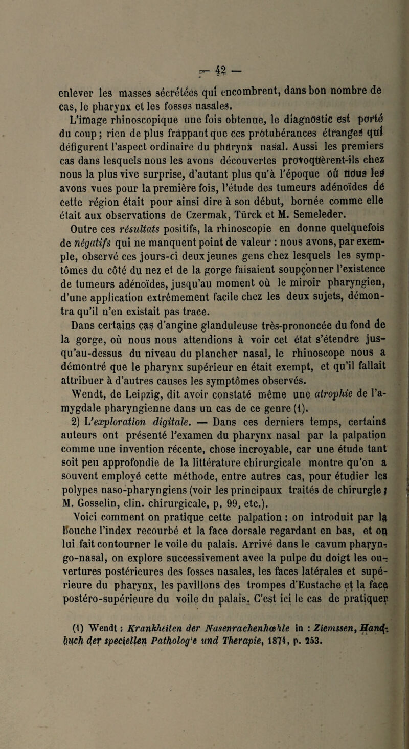 enlever les masses sécrétées qui encombrent, dans bon nombre de cas, le pharynx et les fosses nasales. L’image rhinoscopique une fois obtenue, le diagnostic est porté du coup; rien de plus frappant que ces protubérances étranges qui défigurent l’aspect ordinaire du phdrynji nasal. Aussi les premiers cas dans lesquels nous les avons découvertes provoqtièrent-ils chez nous la plus vive surprise, d’autant plus qu’à l’époque OÛ fldus ïe§ avons vues pour la première fois, l’étude des tumeurs adénoïdes dé Cette région était pour ainsi dire à son début, bornée comme elle était aux observations de Czermak, Türck et M. Semeleder. Outre ces résultats positifs, la rhinoscopie en donne quelquefois de négatifs qui ne manquent point de valeur : nous avons, par exem¬ ple, observé ces jours-ci deux jeunes gens chez lesquels les symp¬ tômes du côté du nez et de la gorge faisaient soupçonner l’existence de tumeurs adénoïdes, jusqu’au moment où le miroir pharyngien, d’une application extrêmement facile chez les deux sujets, démon¬ tra qu’il n’en existait pas trace. Dans certains cas d’angine glanduleuse très-prononcée du fond de la gorge, où nous nous attendions à voir cet état s’étendre jus¬ qu’au-dessus du niveau du plancher nasal, le rhinoscope nous a démontré que le pharynx supérieur en était exempt, et qu’il fallait attribuer à d’autres causes les symptômes observés. Wendt, de Leipzig, dit avoir constaté même une atrophie de l’a¬ mygdale pharyngienne dans un cas de ce genre (1). 2) U exploration digitale. — Dans ces derniers temps, certains auteurs ont présenté l’examen du pharynx nasal par la palpation comme une invention récente, chose incroyable, car une étude tant soit peu approfondie de la littérature chirurgicale montre qu’on a souvent employé cette méthode, entre autres cas, pour étudier les polypes naso-pharyngiens (voir les principaux traités de chirurgie j M. Gosselin, clin, chirurgicale, p, 99, etc,). Voici comment on pratique cette palpation ; on introduit par la bouche l’index recourbé et la face dorsale regardant en bas, et oq lui fait contourner le voile du palais. Arrivé dans le cavum pharynx go-nasal, on explore successivement avec la pulpe du doigt les ou-: vertures postérieures des fosses nasales, les faces latérales et supé¬ rieure du pharynx, les pavillons des trompes d’Eustache et la face postéro-supérieure du voile du palais. C’est ici le cas de pratiquer. (1) Wendt; Krankheiten der Nasenrachenhœhle in : Ziemssen, Efaru^- buch der spec\ell<en Patholog:e und Thérapie, 1874, p. 253.