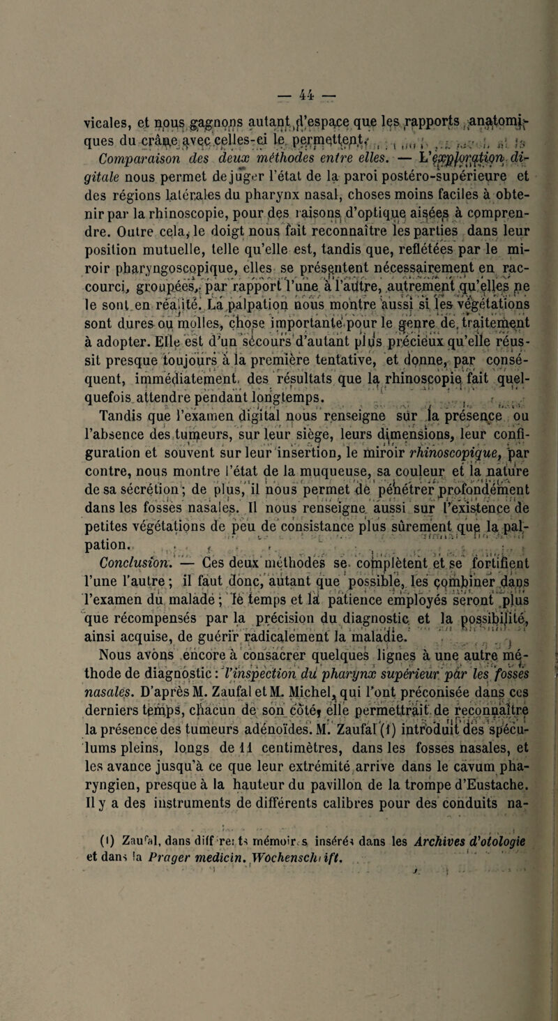 vicales, et nous gagnons autant d’espace que les rapports nnatomi:- ques du crâip.e avec celles-ei le, permettep.t< , iit, ni If Comparaison des deux méthodes entre elles. — VçxpfQrqtiQn di¬ gitale nous permet de juger l’état de la paroi postéro-supérieure et des régions latérales du pharynx nasal, choses moins faciles à obte¬ nir par la rhinoscopie, pour des raisons, d’optique aisée^ à compren¬ dre. Outre cela, le doigt nous fait reconnaître les parties dans leur position mutuelle, telle qu’elle est, tandis que, reflétées par le mi¬ roir pharyngoscopique, elles se présentent nécessairement en rac¬ courci, groupées^ par rapport Vune à ï’adtre, .autrement qu’elles pe le sont en réalité. La palpation nous montre aussi si les végétations sont dures ou molles, chose importante pour le genre de. traitement à adopter. Elle est d’un sécours'd’autant plus précieux qu’elle réus¬ sit presque toujours à ia première tentative, et donne, par consé¬ quent, immédiatement, des résultats que la rhinoscopiqfait quel¬ quefois attendre pendant longtemps. t Tandis que l’examen digital nous renseigne sur ja présence ou l’absence des tuteurs, sur leur siège, leurs dimensions, leur confi¬ guration et souvent sur leur insertion, le miroir rhinoscopique, par contre, nous montre l’état de la muqueuse, sa couleur et la nature de sa sécrétion; de plus, il nous permet de pénétrer profondément dans les fosses nasales. Il nous renseigne, aussi sur l’existence de petites végétations de peu de consistance plus sûrement que la pal- . ' ■ ■«imai*’ fl'. pation. .. . . f . , ~ , .... ; • t Conclusion. — Ces deux méthodes se> complètent et se fortifient l’une l’autre ; il faut donc, autant que possible, les combiner dans l’examen du maladë ; ïè temps et lai patience employés seront plus que récompensés par la précision du diagnostic, et la possibilité, ainsi acquise, de guérir radicalement la maladie. , Nous avons encore à consacrer quelques lignes à une autre mé¬ thode de diagnostic : Tinspection du. pharynx supérieur pàr les fossés nasales. D’après M. ZaufaletM. Michel, qui l’ont préconisée dans ces derniers temps, chacun de son côté} elle permettrait de reconnaître la présence des tumeurs adénoïdes! M. Zaufal (1) introduit des spécu¬ lums pleins, longs de 11 centimètres, dans les fosses nasales, et les avance jusqu’à ce que leur extrémité arrive dans le càvum pha¬ ryngien, presque à la hauteur du pavillon de la trompe d’Eustache. Il y a des instruments de différents calibres pour des conduits na- (i) Zaural, dans diff rer ts mémoires inséré* dans les Archives d’otologie et dans îa Prager medicin. Wochenschiift.