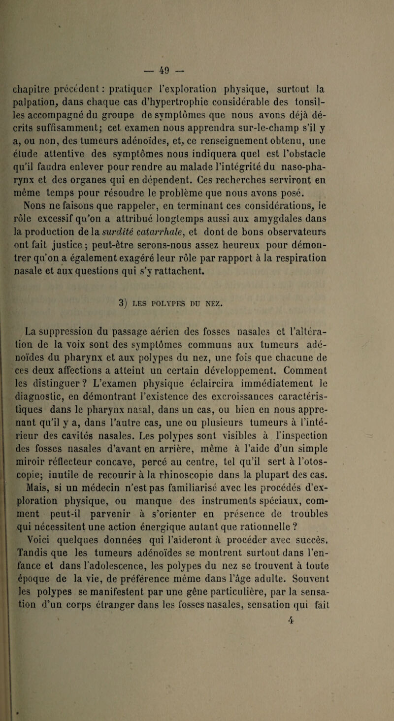 chapitre précédent : pratiquer l’exploration physique, surtout la palpation, dans chaque cas d’hypertrophie considérable des tonsil- les accompagné du groupe de symptômes que nous avons déjà dé¬ crits suffisamment; cet examen nous apprendra sur-le-champ s’il y a, ou non, des tumeurs adénoïdes, et, ce renseignement obtenu, une étude attentive des symptômes nous indiquera quel est l’obstacle qu’il faudra enlever pour rendre au malade l’intégrité du naso-pha- rynx et des organes qui en dépendent. Ces recherches serviront en même temps pour résoudre le problème que nous avons posé. Nons ne faisons que rappeler, en terminant ces considérations, le rôle excessif qu’on a attribué longtemps aussi aux amygdales dans la production delà, surdité catarrhale, et dont de bons observateurs ont fait justice; peut-être serons-nous assez heureux pour démon¬ trer qu’on a également exagéré leur rôle par rapport à la respiration nasale et aux questions qui s’y rattachent. 3) LES POLYPES DU NEZ. La suppression du passage aérien des fosses nasales et l’altéra¬ tion de la voix sont des symptômes communs aux tumeurs adé¬ noïdes du pharynx et aux polypes du nez, une fois que chacune de ces deux afFections a atteint un certain développement. Comment les distinguer? L’examen physique éclaircira immédiatement le diagnostic, en démontrant l’existence des excroissances caractéris¬ tiques dans le pharynx nasal, dans un cas, ou bien en nous appre¬ nant qu’il y a, dans l’autre cas, une ou plusieurs tumeurs à l’inté¬ rieur des cavités nasales. Les polypes sont visibles à l’inspection des fosses nasales d’avant en arrière, même à l’aide d’un simple miroir réflecteur concave, percé au centre, tel qu’il sert à l’otos- copie; inutile de recourir à la rhinoscopie dans la plupart des cas. Mais, si un médecin n’est pas familiarisé avec les procédés d’ex¬ ploration physique, ou manque des instruments spéciaux, com¬ ment peut-il parvenir à s’orienter en présence de troubles qui nécessitent une action énergique autant que rationnelle ? Voici quelques données qui l’aideront à procéder avec succès. Tandis que les tumeurs adénoïdes se montrent surtout dans l’en¬ fance et dans l’adolescence, les polypes du nez se trouvent à toute époque de la vie, de préférence même dans l’âge adulte. Souvent les polypes se manifestent par une gêne particulière, par la sensa¬ tion d’un corps étranger dans les fosses nasales, sensation qui fait 4