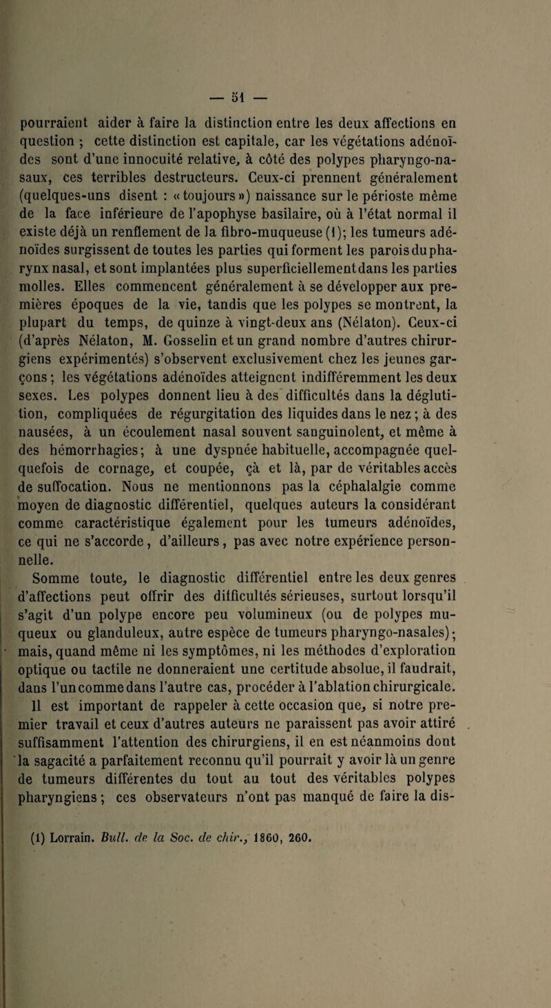 pourraient aider à faire la distinction entre les deux affections en question ; cette distinction est capitale, car les végétations adénoï¬ des sont d’une innocuité relative, à côté des polypes pharyngo-na- saux, ces terribles destructeurs. Ceux-ci prennent généralement (quelques-uns disent : «toujours») naissance sur le périoste même de la face inférieure de l’apophyse basilaire, où à l’état normal il existe déjà un renflement de la fibro-muqueuse (1); les tumeurs adé¬ noïdes surgissent de toutes les parties qui forment les parois du pha¬ rynx nasal, et sont implantées plus superficiellement dans les parties molles. Elles commencent généralement à se développer aux pre¬ mières époques de la vie, tandis que les polypes se montrent, la plupart du temps, de quinze à vingt-deux ans (Nélaton). Ceux-ci (d’après Nélaton, M. Gosselin et un grand nombre d’autres chirur¬ giens expérimentés) s’observent exclusivement chez les jeunes gar¬ çons ; les végétations adénoïdes atteignent indifféremment les deux sexes. Les polypes donnent lieu à des difficultés dans la dégluti¬ tion, compliquées de régurgitation des liquides dans le nez ; à des nausées, à un écoulement nasal souvent sanguinolent, et même à des hémorrhagies; à une dyspnée habituelle, accompagnée quel¬ quefois de cornage, et coupée, çà et là, par de véritables accès de suffocation. Nous ne mentionnons pas la céphalalgie comme moyen de diagnostic différentiel, quelques auteurs la considérant comme caractéristique également pour les tumeurs adénoïdes, ce qui ne s’accorde, d’ailleurs, pas avec notre expérience person¬ nelle. Somme toute, le diagnostic différentiel entre les deux genres d’affections peut offrir des difficultés sérieuses, surtout lorsqu’il s’agit d’un polype encore peu volumineux (ou de polypes mu¬ queux ou glanduleux, autre espèce de tumeurs pharyngo-nasales) ; mais, quand même ni les symptômes, ni les méthodes d’exploration optique ou tactile ne donneraient une certitude absolue, il faudrait, dans l’un comme dans l’autre cas, procéder à l’ablation chirurgicale. 11 est important de rappeler à cette occasion que, si notre pre¬ mier travail et ceux d’autres auteurs ne paraissent pas avoir attiré suffisamment l’attention des chirurgiens, il en est néanmoins dont la sagacité a parfaitement reconnu qu’il pourrait y avoir là un genre de tumeurs différentes du tout au tout des véritables polypes pharyngiens; ces observateurs n’ont pas manqué de faire la dis- (1) Lorrain. Bull, de la Soc. de chir1860, 260.