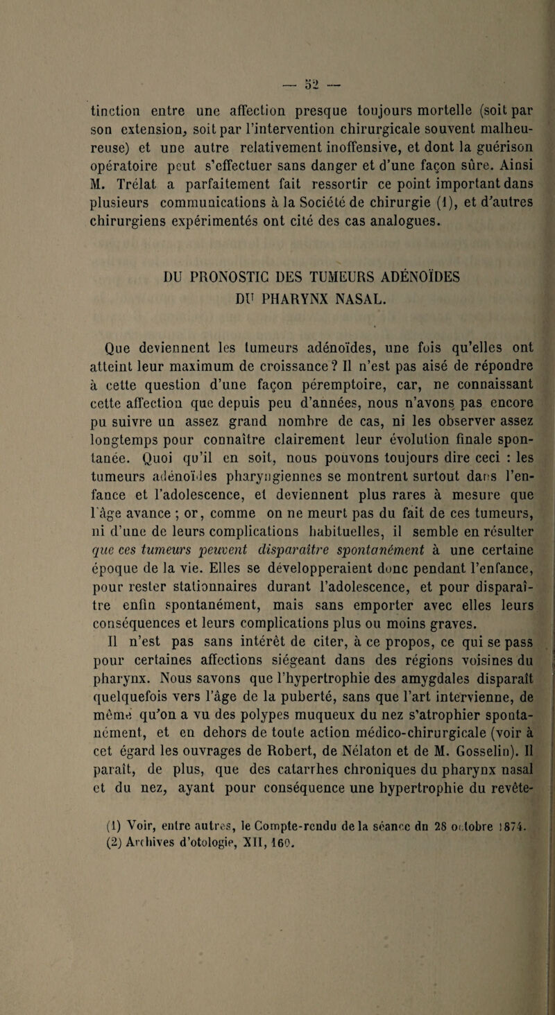 tin dion entre une affection presque toujours mortelle (soit par son extension, soit par l’intervention chirurgicale souvent malheu¬ reuse) et une autre relativement inoffensive, et dont la guérison opératoire peut s’effectuer sans danger et d’une façon sûre. Ainsi M. Trélat a parfaitement fait ressortir ce point important dans plusieurs communications à la Société de chirurgie (1), et d'autres chirurgiens expérimentés ont cité des cas analogues. DU PRONOSTIC DES TUMEURS ADÉNOÏDES DU PHARYNX NASAL. Que deviennent les tumeurs adénoïdes, une fois qu’elles ont atteint leur maximum de croissance? Il n’est pas aisé de répondre à cette question d’une façon péremptoire, car, ne connaissant cette affection que depuis peu d’années, nous n’avons pas encore pu suivre un assez grand nombre de cas, ni les observer assez longtemps pour connaître clairement leur évolution finale spon¬ tanée. Quoi qu’il en soit, nous pouvons toujours dire ceci : les tumeurs adénoïdes pharyngiennes se montrent surtout dans l’en¬ fance et l’adolescence, et deviennent plus rares à mesure que T âge avance ; or, comme on ne meurt pas du fait de ces tumeurs, ni d’une de leurs complications habituelles, il semble en résulter que ces tumeurs peuvent disparaître spontanément à une certaine époque de la vie. Elles se développeraient donc pendant l’enfance, pour rester stationnaires durant l’adolescence, et pour disparaî¬ tre enfin spontanément, mais sans emporter avec elles leurs conséquences et leurs complications plus ou moins graves. Il n’est pas sans intérêt de citer, à ce propos, ce qui se pass pour certaines affections siégeant dans des régions voisines du j pharynx. Nous savons que l’hypertrophie des amygdales disparaît quelquefois vers l’âge de la puberté, sans que l’art intervienne, de même qu'on a vu des polypes muqueux du nez s’atrophier sponta¬ nément, et en dehors de toute action médico-chirurgicale (voir à cet égard les ouvrages de Robert, de Nélaton et de M. Gosselin). Il paraît, de plus, que des catarrhes chroniques du pharynx nasal et du nez, ayant pour conséquence une hypertrophie du revête- (1) Voir, entre autres, le Compte-rendu delà séance dn 28 octobre î874-
