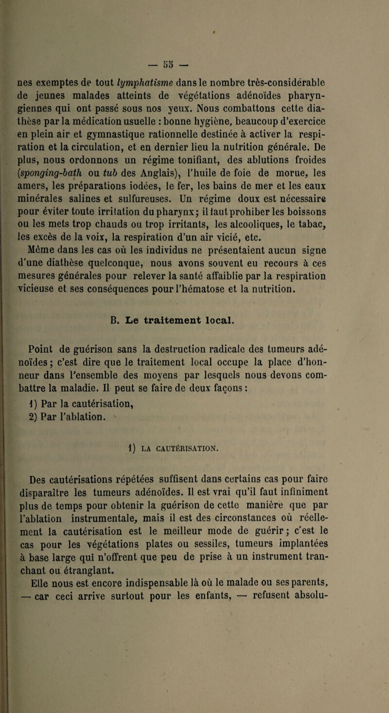 nés exemptes de tout lymphatisme dans le nombre très-considérable de jeunes malades atteints de végétations adénoïdes pharyn¬ giennes qui ont passé sous nos yeux. Nous combattons cette dia¬ thèse par la médication usuelle : bonne hygiène, beaucoup d’exercice en plein air et gymnastique rationnelle destinée à activer la respi¬ ration et la circulation, et en dernier lieu la nutrition générale. De plus, nous ordonnons un régime tonifiant, des ablutions froides (.sponging-bath ou tub des Anglais), l’huile de foie de morue, les amers, les préparations iodées, le fer, les bains de mer et les eaux minérales salines et sulfureuses. Un régime doux est nécessaire pour éviter toute irritation du pharynx; il taut prohiber les boissons ou les mets trop chauds ou trop irritants, les alcooliques, le tabac, les excès de la voix, la respiration d’un air vicié, etc. Môme dans les cas où les individus ne présentaient aucun signe d’une diathèse quelconque, nous avons souvent eu recours à ces mesures générales pour relever la santé affaiblie par la respiration vicieuse et ses conséquences pour l’hématose et la nutrition. B. Le traitement local. Point de guérison sans la destruction radicale des tumeurs adé¬ noïdes ; c’est dire que le traitement local occupe la place d’hon¬ neur dans Pensemble des moyens par lesquels nous devons com¬ battre la maladie. Il peut se faire de deux façons : 1) Par la cautérisation, 2) Par l’ablation. 1) LA CAUTÉRISATION. Des cautérisations répétées suffisent dans certains cas pour faire disparaître les tumeurs adénoïdes. Il est vrai qu’il faut infiniment plus de temps pour obtenir la guérison de cette manière que par l’ablation instrumentale, mais il est des circonstances où réelle¬ ment la cautérisation est le meilleur mode de guérir; c’est le cas pour les végétations plates ou sessiles, tumeurs implantées à base large qui n’offrent que peu de prise à un instrument tran¬ chant ou étranglant. Elle nous est encore indispensable là où le malade ou ses parents, — car ceci arrive surtout pour les enfants, — refusent absolu-