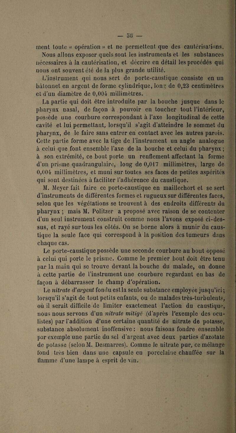 _ o(j _ ment toute « opération » et ne permettent, que des cautérisaîions. Nous allons exposer quels sont les instruments et les substances nécessaires à la cautérisation, et décrire en détail les procédés qui nous ont souvent été de la plus grande utilité. L’instrument qui nous sert de porte-caustique consiste en un bâtonnet en argent de forme cylindrique, Ion g de 0,23 centimètres et d’un diamètre de 0,004 millimètres. La partie qui doit être introduite par la bouche jusque dans le pharynx nasal, de façon à pouvoir en toucher tout l’intérieur, possède une courbure correspondant à l’axe longitudinal de cette cavité et lui permettant, lorsqu’il s’agit d’atteindre le sommet du pharynx, de le faire sans entrer en contact avec les autres parois. Cette partie forme avec la tige de l’instrument un angle analogue à celui que font ensemble l’axe de la bouche et celui du pharynx ; à son extrémité, ce bout porte un renflement affectant la forme d’un prisme quadrangulaire, long de 0,017 millimètres, large de 0,004 millimètres, et muni sur toutes ses faces de petites aspérités qui sont destinées à facili ter l’adhérence du caustique. M. Meyer fait faire ce porte-caustique en maillechort et se sert d’instruments de différentes formes et rugueux sur différentes faces, selon que les végétations se trouvent à des endroits différents du pharynx ; mais M. Politzer a proposé avec raison de se contenter d’un seul instrument construit comme nous l’avons exposé ci-des¬ sus, et rayé sur tous les côtés. On se borne alors à munir du caus¬ tique la seule face qui correspond à la position des tumeurs dans chaque cas. Le porte-caustique possède une seconde courbure au bout opposé à celui qui porte le prisme. Comme le premier bout doit être tenu par la main qui se trouve devant la bouche du malade, on donne à cette partie de l’instrument une courbure regardant en bas de façon à débarrasser le champ d’opération. Le nitrate d’argent fondu estla seule substance employée jusqu’ici ; lorsqu’il s’agit de tout petits enfants, ou de malades très-turbulents, où il serait difficile de limiter exactement l’action du caustique, nous nous servons d’un nitrate mitigé (d’après l’exemple des ocu¬ listes) par l’addition d’une certaine quantité de nitrate de potasse, substance absolument inoffensive: nous faisons fondre ensemble par exemple une partie du sel d’argent avec deux parties d’azotate de potasse (selon M. Desmarres). Comme le nitrate pur, ce mélange fond très bien dans une capsule en porcelaine chauffée sur la flamme d’une lampe à esprit de vin.