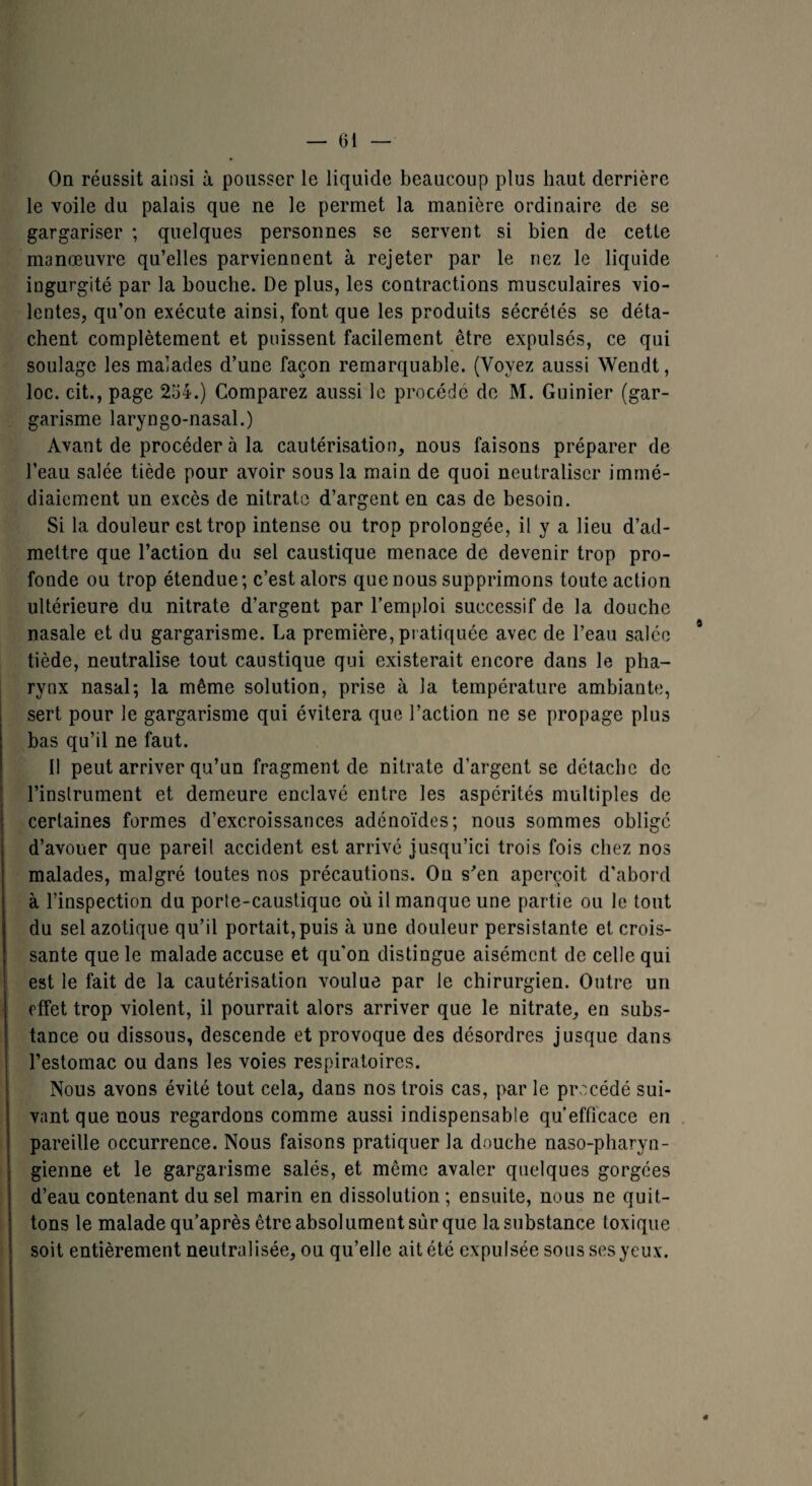 On réussit ainsi à pousser le liquide beaucoup plus haut derrière le voile du palais que ne le permet la manière ordinaire de se gargariser ; quelques personnes se servent si bien de cette manœuvre qu’elles parviennent à rejeter par le nez le liquide ingurgité par la bouche. De plus, les contractions musculaires vio¬ lentes, qu’on exécute ainsi, font que les produits sécrétés se déta¬ chent complètement et puissent facilement être expulsés, ce qui soulage les malades d’une façon remarquable. (Voyez aussi Wendt, loc. cit., page 234.) Comparez aussi le procédé de M. Guinier (gar¬ garisme laryngo-nasal.) Avant de procéder à la cautérisation, nous faisons préparer de l’eau salée tiède pour avoir sous la main de quoi neutraliser immé- diaiement un excès de nitrate d’argent en cas de besoin. Si la douleur est trop intense ou trop prolongée, il y a lieu d’ad¬ mettre que l’action du sel caustique menace de devenir trop pro¬ fonde ou trop étendue; c’est alors que nous supprimons toute action ultérieure du nitrate d’argent par l’emploi successif de la douche nasale et du gargarisme. La première, pratiquée avec de l’eau salée * tiède, neutralise tout caustique qui existerait encore dans le pha¬ rynx nasal; la même solution, prise à la température ambiante, sert pour le gargarisme qui évitera que l’action ne se propage plus bas qu’il ne faut. Il peut arriver qu’un fragment de nitrate d’argent se détache de l’instrument et demeure enclavé entre les aspérités multiples de certaines formes d’excroissances adénoïdes; nous sommes oblige d’avouer que pareil accident est arrivé jusqu’ici trois fois chez nos malades, malgré toutes nos précautions. Ou s’en aperçoit d’abord à l’inspection du porte-caustique où il manque une partie ou le tout du sel azotique qu’il portait,puis à une douleur persistante et crois¬ sante que le malade accuse et qu'on distingue aisément de celle qui est le fait de la cautérisation voulue par le chirurgien. Outre un effet trop violent, il pourrait alors arriver que le nitrate, en subs¬ tance ou dissous, descende et provoque des désordres jusque dans l’estomac ou dans les voies respiratoires. Nous avons évité tout cela, dans nos trois cas, par le procédé sui¬ vant que nous regardons comme aussi indispensable qu’efficace en pareille occurrence. Nous faisons pratiquer la douche naso-pharyn- gienne et le gargarisme salés, et même avaler quelques gorgées d’eau contenant du sel marin en dissolution ; ensuite, nous ne quit¬ tons le malade qu’après être absol ument sùr que la substance toxique soit entièrement neutralisée, ou qu’elle ait été expulsée sous ses yeux. ✓