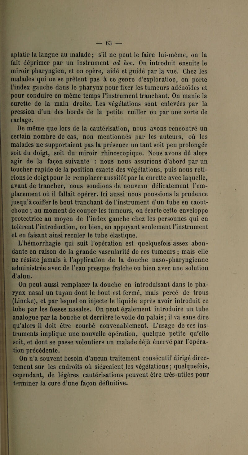 aplatir la langue au malade; s’il ne peut le faire lui-même, ou la fait déprimer par un instrument ad hoc. On introduit ensuite le miroir pharyngien, et on opère, aidé et guidé par la vue. Chez les malades qui ne se prêtent pas à ce genre d’exploration, on porte l’index gauche dans le pharynx pour fixer les tumeurs adénoïdes et pour conduire en même temps l’instrument tranchant. On manie la curette de la main droite. Les végétations sont enlevées par la pression d’un des bords de la petite cuiller ou par une sorte de raclage. De même que lors de la cautérisation, nous avons rencontré un certain nombre de cas, non mentionnés par les auteurs, où les malades ne supportaient pas la présence un tant soit peu prolongée soit du doigt, soit du miroir rhinoscopique. Nous avons dû alors agir de la façon suivante : nous nous assurions d’abord par un toucher rapide de la position exacte des végétations, puis nous reti¬ rions le doigt pour le remplacer aussitôt par la curette avec laquelle, avant de trancher, nous sondions de nouveau délicatement l’em¬ placement où il fallait opérer. Ici aussi nous poussions la prudence jusqu’à coiffer le bout tranchant de l’instrument d’un tube en caout¬ chouc ; au moment de couper les tumeurs, on écarte cette enveloppe protectrice au moyen de l’index gauche chez les personnes qui en tolèrent l’introduction, ou bien, en appuyant seulement l’instrument et en faisant ainsi reculer le tube élastique. L’hémorrhagie qui suit l’opération est quelquefois assez abon¬ dante en raison de la grande vascularité de ces tumeurs ; mais elle ne résiste jamais à l’application de la douche naso-pharyngienne administrée avec de l’eau presque fraîche ou bien avec une solution d’alun. On peut aussi remplacer la douche en introduisant dans le pha¬ rynx nasal un tuyau dont le bout est fermé, mais percé de trous (Lincke), et par lequel on injecte Je liquide après avoir introduit ce tube par les fosses nasales. On peut également introduire un tube analogue par la bouche et derrière le voile du palais; il va sans dire qu’alors il doit être courbé convenablement. L’usage de ces ins¬ truments implique une nouvelle opération, quelque petite qu’elle soit, et dont se passe volontiers un malade déjà énervé par l’opéra¬ tion précédente. On n’a souvent besoin d’aucun traitement consécutif dirigé direc¬ tement sur les endroits où siégeaient les végétations; quelquefois, cependant, de légères cautérisations peuvent être très-utiles pour terminer la cure d’une façon définitive. *