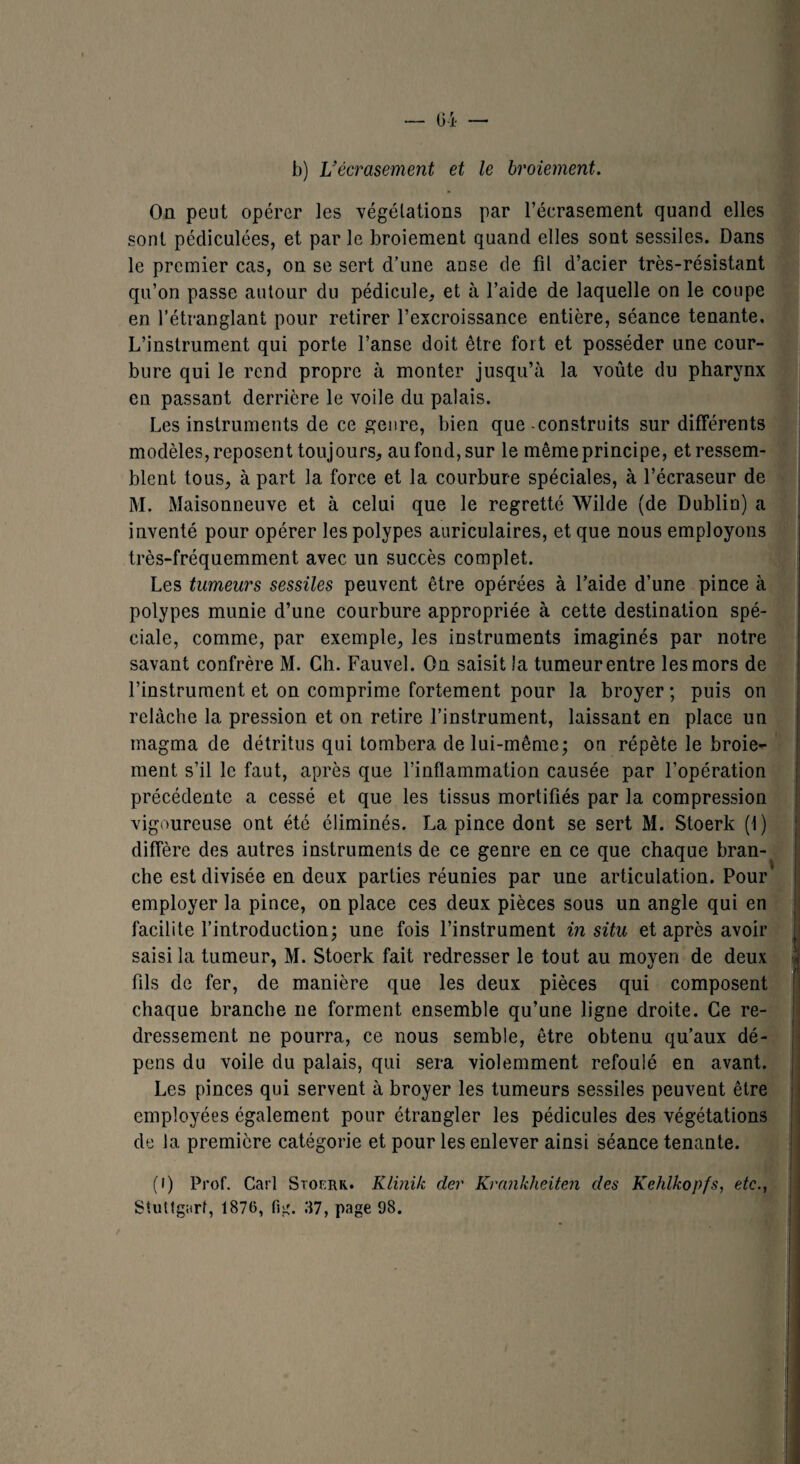 b) L’écrasement et le broiement. On peut opérer les végétations par l’écrasement quand elles sont pédiculées, et par le broiement quand elles sont sessiles. Dans le premier cas, on se sert d’une anse de fil d’acier très-résistant qu’on passe autour du pédicule, et à l’aide de laquelle on le coupe en l’étranglant pour retirer l’excroissance entière, séance tenante. L’instrument qui porte l’anse doit être fort et posséder une cour¬ bure qui le rend propre à monter jusqu’à la voûte du pharynx en passant derrière le voile du palais. Les instruments de ce genre, bien que-construits sur différents modèles, reposent toujours, aufond,sur le même principe, et ressem¬ blent tous, à part la force et la courbure spéciales, à l’écraseur de M. Maisonneuve et à celui que le regretté Wilde (de Dublin) a inventé pour opérer les polypes auriculaires, et que nous employons très-fréquemment avec un succès complet. Les tumeurs sessiles peuvent être opérées à l’aide d’une pince à polypes munie d’une courbure appropriée à cette destination spé¬ ciale, comme, par exemple, les instruments imaginés par notre savant confrère M. Ch. Fauvel. On saisit la tumeur entre les mors de l’instrument et on comprime fortement pour la broyer ; puis on relâche la pression et on retire l’instrument, laissant en place un magma de détritus qui tombera de lui-même; on répète le broie¬ ment s’il le faut, après que l’inflammation causée par l’opération précédente a cessé et que les tissus mortifiés par la compression vigoureuse ont été éliminés. La pince dont se sert M. Stoerk (1) diffère des autres instruments de ce genre en ce que chaque bran¬ che est divisée en deux parties réunies par une articulation. Pour’ employer la pince, on place ces deux pièces sous un angle qui en facilite l’introduction; une fois l’instrument in situ et après avoir saisi la tumeur, M. Stoerk fait redresser le tout au moyen de deux fils de fer, de manière que les deux pièces qui composent chaque branche ne forment ensemble qu’une ligne droite. Ce re¬ dressement ne pourra, ce nous semble, être obtenu qu’aux dé¬ pens du voile du palais, qui sera violemment refoulé en avant. Les pinces qui servent à broyer les tumeurs sessiles peuvent être employées également pour étrangler les pédicules des végétations de la première catégorie et pour les enlever ainsi séance tenante. (i) Prof. Cari Stoerk.. Klinilc der Krankheiten des Kehlkopfs, etc., Stuttgart, 1876, fig. 37, page 98.