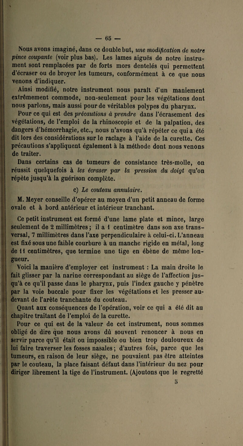 \ Nous avons imaginé, dans ce double but, une modification de notre pince coupante (voir plus bas). Les lames aiguës de notre instru¬ ment sont remplacées par de forts mors dentelés qui permettent d’écraser ou de broyer les tumeurs, conformément à ce que nous venons d’indiquer. Ainsi modifié, notre instrument nous paraît d’un maniement extrêmement commode, non-seulement pour les végétations dont nous parlons, mais aussi pour de véritables polypes du pharynx. Pour ce qui est des précautions à prendre dans l’écrasement des végétations, de l’emploi de la rhinoscopie et de la palpation, des dangers d’hémorrhagie, etc., nous n’avons qu’à répéter ce quia été dit lors des considérations sur le raclage à l’aide de la curette. Ces précautions s’appliquent également à la méthode dont nous venons de traiter. Dans certains cas de tumeurs de consistance très-molle, on réussit quelquefois à les écraser par la pression du doigt qu’on répète jusqu’à la guérison complète. c) Le couteau annulaire. M. Meyer conseille d’opérer au moyen d’un petit anneau de forme ovale et à bord antérieur et intérieur tranchant. Ce petit instrument est formé d’une lame plate et mince, large seulement de 2 millimètres ; il a 1 centimètre dans son axe trans¬ versal, 7 millimètres dans l’axe perpendiculaire à celui-ci. L’anneau est fixé sous une faible courbure à un manche rigide en métal, long de 11 centimètres, que termine une tige en ébène de même lon¬ gueur. Voici la manière d’employer cet instrument : La main droite le fait glisser par la narine correspondant au siège de l’atfection jus¬ qu’à ce qu’il passe dans le pharynx, puis l’index gauche y pénètre par la voie buccale pour fixer les végétations et les presser au- devant de l’arète tranchante du couteau. Quant aux conséquences de l’opération, voir ce qui a été dit au chapitre traitant de l’emploi de la curette. Pour ce qui est de la valeur de cet instrument, nous sommes obligé de dire que nous avons dû souvent renoncer à nous en servir parce qu’il était ou impossible ou bien trop douloureux de lui faire traverser les fosses nasales ; d’autres fois, parce que les tumeurs, en raison de leur siège, ne pouvaient pas être atteintes par le couteau, la place faisant défaut dans l’intérieur du nez pour diriger librement la tige de l’instrument. (Ajoutons que le regretté 5