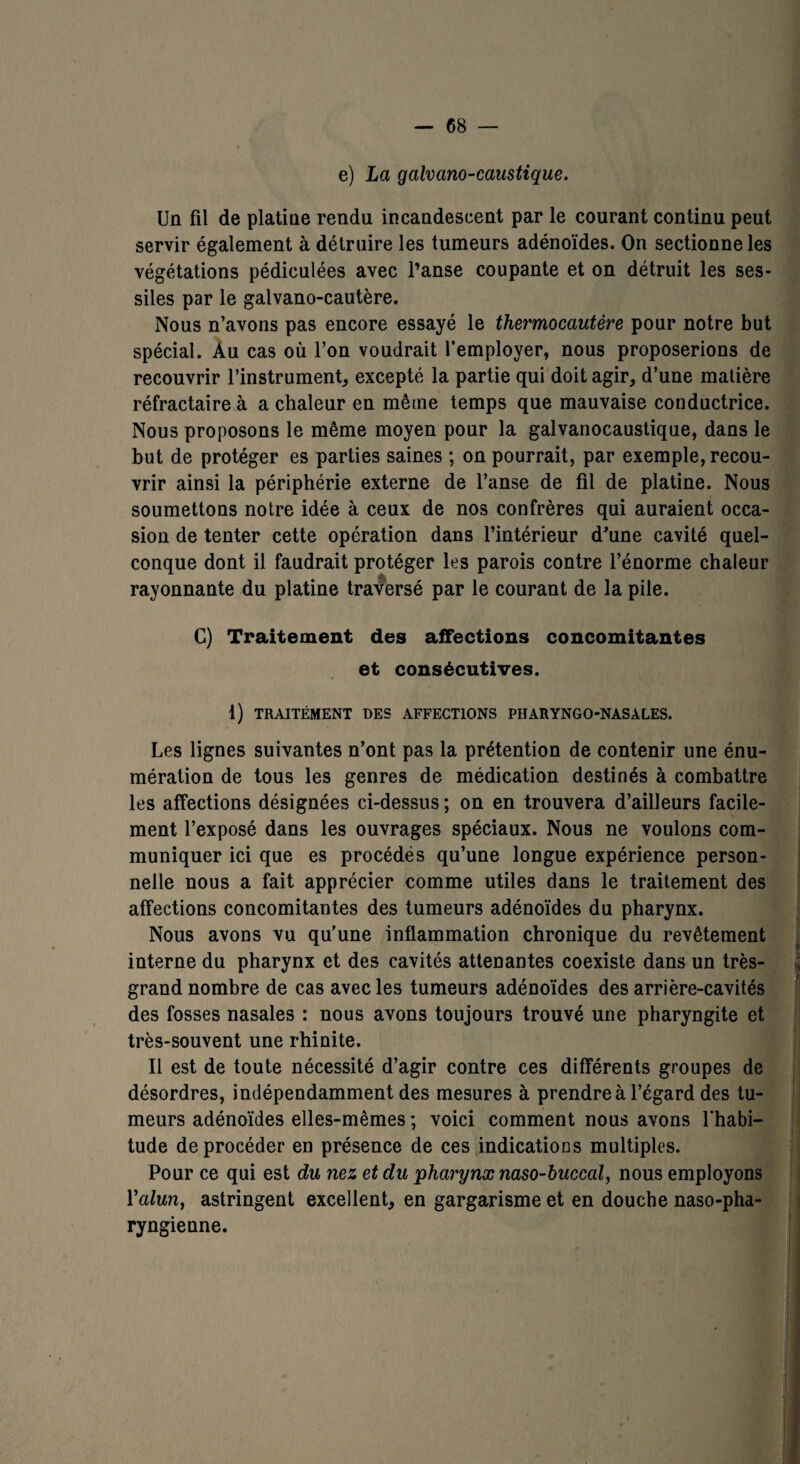 e) La galvano-caustique. Un fil de platine rendu incandescent par le courant continu peut servir également à détruire les tumeurs adénoïdes. On sectionne les végétations pédiculées avec l’anse coupante et on détruit les ses- siles par le galvano-cautère. Nous n’avons pas encore essayé le thermocautère pour notre but spécial. Au cas où l’on voudrait l’employer, nous proposerions de recouvrir l’instrument, excepté la partie qui doit agir, d’une matière réfractaire à a chaleur en même temps que mauvaise conductrice. Nous proposons le même moyen pour la galvanocaustique, dans le but de protéger es parties saines ; on pourrait, par exemple, recou¬ vrir ainsi la périphérie externe de l’anse de fil de platine. Nous soumettons notre idée à ceux de nos confrères qui auraient occa¬ sion de tenter cette opération dans l’intérieur d'une cavité quel¬ conque dont il faudrait protéger les parois contre l’énorme chaleur rayonnante du platine traversé par le courant de la pile. C) Traitement des affections concomitantes et consécutives. 1) TRAITÉMENT DES AFFECTIONS PHARYNGO-NASÀLES. Les lignes suivantes n’ont pas la prétention de contenir une énu¬ mération de tous les genres de médication destinés à combattre les affections désignées ci-dessus ; on en trouvera d’ailleurs facile¬ ment l’exposé dans les ouvrages spéciaux. Nous ne voulons com¬ muniquer ici que es procédés qu’une longue expérience person¬ nelle nous a fait apprécier comme utiles dans le traitement des affections concomitantes des tumeurs adénoïdes du pharynx. Nous avons vu qu’une inflammation chronique du revêtement interne du pharynx et des cavités attenantes coexiste dans un très- grand nombre de cas avec les tumeurs adénoïdes des arrière-cavités des fosses nasales : nous avons toujours trouvé une pharyngite et très-souvent une rhinite. Il est de toute nécessité d’agir contre ces différents groupes de désordres, indépendamment des mesures à prendre à l’égard des tu¬ meurs adénoïdes elles-mêmes ; voici comment nous avons l'habi¬ tude deprocéder en présence de ces indications multiples. Pour ce qui est du nez et du pharynx naso-buccal, nous employons Yalun, astringent excellent, en gargarisme et en douche naso-pha- ryngienne.
