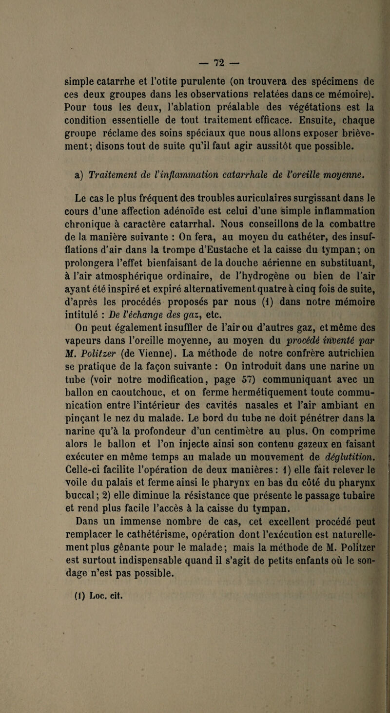 simple catarrhe et l’otite purulente (on trouvera des spécimens de ces deux groupes dans les observations relatées dans ce mémoire). Pour tous les deux, l’ablation préalable des végétations est la condition essentielle de tout traitement efficace. Ensuite, chaque groupe réclame des soins spéciaux que nous allons exposer briève¬ ment; disons tout de suite qu’il faut agir aussitôt que possible. a) Traitement de l'inflammation catarrhale de l’oreille moyenne. Le cas le plus fréquent des troubles auriculaires surgissant dans le cours d’une affection adénoïde est celui d’une simple inflammation chronique à caractère catarrhal. Nous conseillons de la combattre de la manière suivante : On fera, au moyen du cathéter, des insuf¬ flations d’air dans la trompe d’Eustache et la caisse du tympan; on prolongera l’effet bienfaisant de la douche aérienne en substituant, à l’air atmosphérique ordinaire, de l’hydrogène ou bien de l’air ayant été inspiré et expiré alternativement quatre à cinq fois de suite, d’après les procédés proposés par nous (d) dans notre mémoire intitulé : De l'échange des gaz, etc. On peut également insuffler de l’air ou d’autres gaz, et même des vapeurs dans l’oreille moyenne, au moyen du procédé inventé par M. Politzer (de Vienne). La méthode de notre confrère autrichien se pratique de la façon suivante : On introduit dans une narine un tube (voir notre modification, page 57) communiquant avec un ballon en caoutchouc, et on ferme hermétiquement toute commu¬ nication entre l’intérieur des cavités nasales et l’air ambiant en pinçant le nez du malade. Le bord du tube ne doit pénétrer dans la narine qu’à la profondeur d’un centimètre au plus. On comprime alors le ballon et l’on injecte ainsi son contenu gazeux en faisant exécuter en même temps au malade un mouvement de déglutition. Celle-ci facilite l’opération de deux manières : 1) elle fait relever le voile du palais et ferme ainsi le pharynx en bas du côté du pharynx buccal ; 2) elle diminue la résistance que présente le passage tubaire et rend plus facile l’accès à la caisse du tympan. Dans un immense nombre de cas, cet excellent procédé peut remplacer le cathétérisme, opération dont l’exécution est naturelle¬ ment plus gênante pour le malade; mais la méthode de M. Politzer est surtout indispensable quand il s’agit de petits enfants où le son¬ dage n’est pas possible. (1) Loc. eit.
