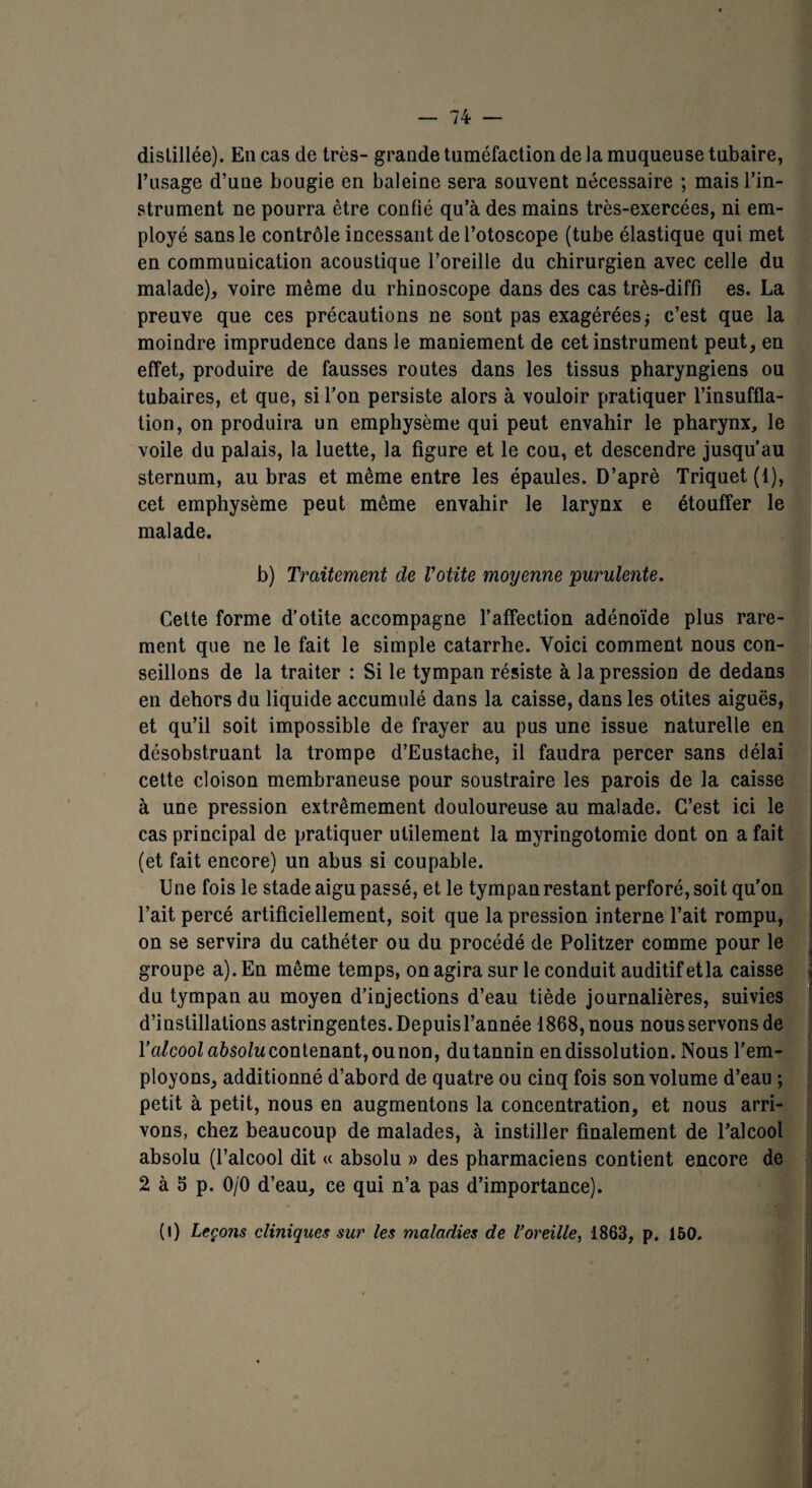distillée). En cas de très- grande tuméfaction de la muqueuse tubaire, l’usage d’une bougie en baleine sera souvent nécessaire ; mais l’in¬ strument ne pourra ctre confié qu’à des mains très-exercées, ni em¬ ployé sans le contrôle incessant del’otoscope (tube élastique qui met en communication acoustique l’oreille du chirurgien avec celle du malade), voire même du rhinoscope dans des cas très-diffi es. La preuve que ces précautions ne sont pas exagérées ; c’est que la moindre imprudence dans le maniement de cet instrument peut, en effet, produire de fausses routes dans les tissus pharyngiens ou tubaires, et que, si l’on persiste alors à vouloir pratiquer l’insuffla¬ tion, on produira un emphysème qui peut envahir le pharynx, le voile du palais, la luette, la figure et le cou, et descendre jusqu’au sternum, au bras et même entre les épaules. D’aprè Triquet (1), cet emphysème peut même envahir le larynx e étouffer le malade. b) Traitement de Votite moxyenne purulente. Cette forme d’otite accompagne l’affection adénoïde plus rare¬ ment que ne le fait le simple catarrhe. Yoici comment nous con¬ seillons de la traiter : Si le tympan résiste à la pression de dedans en dehors du liquide accumulé dans la caisse, dans les otites aiguës, et qu’il soit impossible de frayer au pus une issue naturelle en désobstruant la trompe d’Eustache, il faudra percer sans délai cette cloison membraneuse pour soustraire les parois de la caisse à une pression extrêmement douloureuse au malade. C’est ici le cas principal de pratiquer utilement la myringotomie dont on a fait (et fait encore) un abus si coupable. Une fois le stade aigu passé, et le tympan restant perforé, soit qu’on l’ait percé artificiellement, soit que la pression interne l’ait rompu, on se servira du cathéter ou du procédé de Politzer comme pour le groupe a). En même temps, on agira sur le conduit auditif etla caisse du tympan au moyen d’injections d’eau tiède journalières, suivies d’instillations astringentes. Depuis l’année 1868, nous nous servons de lWcoo/a6so/ucontenant,ounon, du tannin en dissolution. Nous l’em¬ ployons, additionné d’abord de quatre ou cinq fois son volume d’eau ; petit à petit, nous en augmentons la concentration, et nous arri¬ vons, chez beaucoup de malades, à instiller finalement de l’alcool absolu (l’alcool dit « absolu » des pharmaciens contient encore de 2 à 5 p. 0/0 d’eau, ce qui n’a pas d’importance). (i) Leçons cliniques sur les maladies de l’oreille, 1863, p. 150.