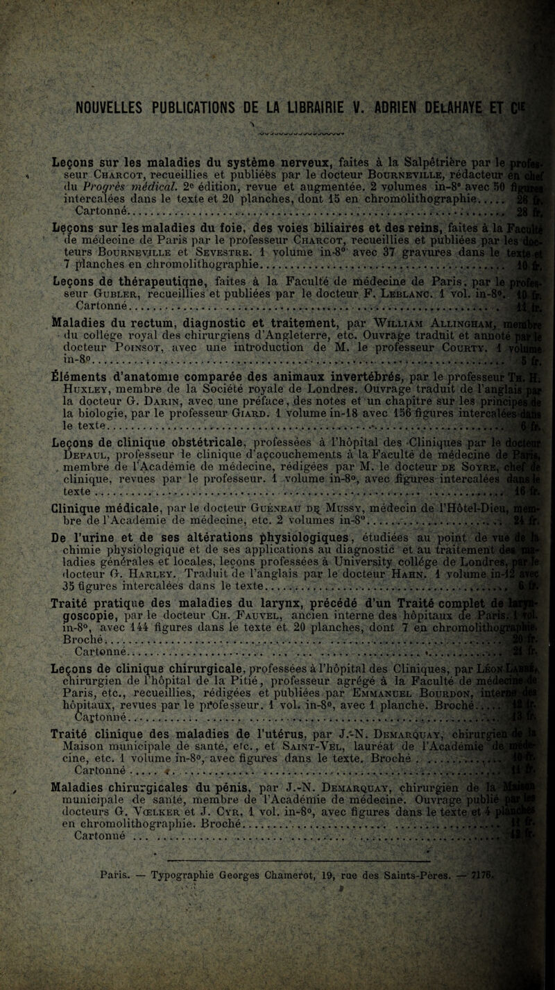 Leçons sur les maladies du système nerveux, faites à la Salpêtrière par le a seur Charcot, recueillies et publiées par le docteur Bourneville, rédacteur en du Progrès médical. 2e édition, revue et augmentée. 2 volumes in-8B avec 50 intercalées dans le texte et 20 planches, dont 15 en chromolithographie. Cartonné....... Leçons sur les maladies du foie, des voies biliaires et des reins, faites à la Fs de médecine de Paris par le professeur Charcot, recueillies et publiées par les' teurs Bourneville et Sevestre. 1 volume in-80' avec 37 gravures dans le te 7 planches en chromolithographie. Leçons de thérapeutiqne, faites à la Faculté de médecine de Paris, par le seur Gubler, recueillies et publiées par le docteur F. Leblanc. 1 vol. in-8°. Cartonné.... Maladies du rectum, diagnostic et traitement, par William Allingham, me du collège royal des chirurgiens d’Angleterre, etc. Ouvrage traduit et annoté j docteur Poinsot, avec une introduction de M. le professeur Courty. 1 vc in-8°.... Éléments d’anatomie comparée des animaux invertébrés, par le professeur Tb Huxley, membre de la Société royale de Londres. Ouvrage traduit de l’anglais la docteur 0. Darin, avec une préface, des notes et un chapitre sur les principe la biologie, par le professeur Giard. 1 volume in-18 avec 156 figures intercalées1.' le texte....*... Leçons de clinique obstétricale, professées à l’hôpital des Cliniques par le Depaul, professeur le clinique d’açcouchements à la Faculté de médecine de . membre de l'Académie de médecine, rédigées par M. le docteur de Soyre, chè clinique, revues par le professeur. 1 volume in-8°, avec figures intercalées texte.. ...... ...... Il Clinique médicale, par le docteur Guéxeau di^ Mussy, médecin de l’Hôtel-Dieu, bre de l’Académie de médecine, etc. 2 volumes in-8°.. De l’urine et de ses altérations physiologiques, étudiées au point de vue t, chimie physiologique et de ses applications au diagnostic et au traitement dei ladies générales et locales, leçons professées à University collège de Londres, j docteur G. Harley., Traduit (le l’anglais par le docteur Hahn. 1 volume in-12 35 figures intercalées dans le texte..... Traité pratique des maladies du larynx, précédé d’un Traité complet de goscopie, par le docteur Ch. Fauvel, ancien interne des hôpitaux de Pari in-8°, avec 144 figures dans le texte et 20 planches, dont 7 en chromolitho Broché... Cartonné..... . .». Leçons de clinique chirurgicale, professées à l’hôpital des Cliniques, par Léo* chirurgien de l’hôpital de la Pitié, professeur agrégé à la Faculté de méd< Paris, etc., recueillies, rédigées et publiées par Emmanuel Bourdon, inte hôpitaux, revues par le professeur. 1 vol. in-8°, avec 1 planche. Broché.* Caytonné.,\ï,' Traité clinique des maladies de l’utérus, par J .-N. Démarqua y, chirurgie Maison municipale de santé, etc., et Saint-Vel, lauréat de l’Académie d. cine, etc. 1 volume in-8°, avec figures dans le texte. Broché. Cartonné.>.... Maladies chirurgicales du pénis, par J.-N. Demarquay, chirurgien de municipale de santé, membre de l’Académie de médecine. Ouvrage publ docteurs G. Vœlker et J. Cyr. 1 vol. in-8°, avec figures dans le texte e en chromolithographie. Broché.‘.... Cartonné . ... .... ' ■-•fea Paris. — Typographie Georges Chamerot, 19, rue des Saints-Pères. — 717