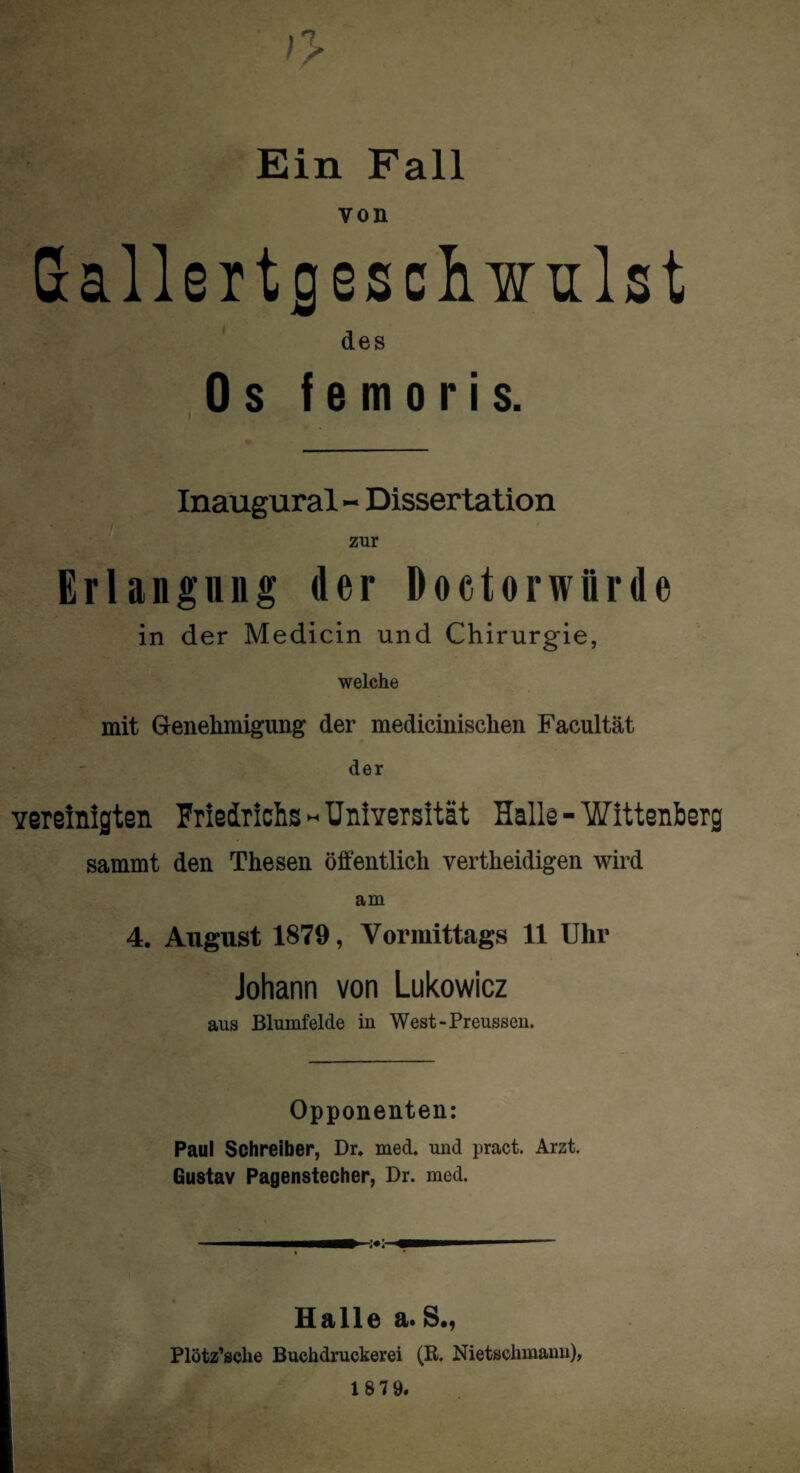 ;> Ein Fall von Gallertgesclnnilst des Os f e moris. Inaugural - Dissertation zur Erlangung der Doctorwürde in der Medicin und Chirurgie, welche mit Genehmigung der medicinischen Facultät der vereinigten Friedrichs - Universität Halle - WIttenberg sammt den Thesen öffentlich vertheidigen wird am 4. August 1879, Vormittags 11 Uhr Johann von Lukowicz aus Blumfelde in West-Preussen. Opponenten: Paul Schreiber, Dr. med. und pract. Arzt. Gustav Pagenstecher, Dr. med. Halle a* S«, Plötz’sche Buchdruckerei (B. Nietschmann),