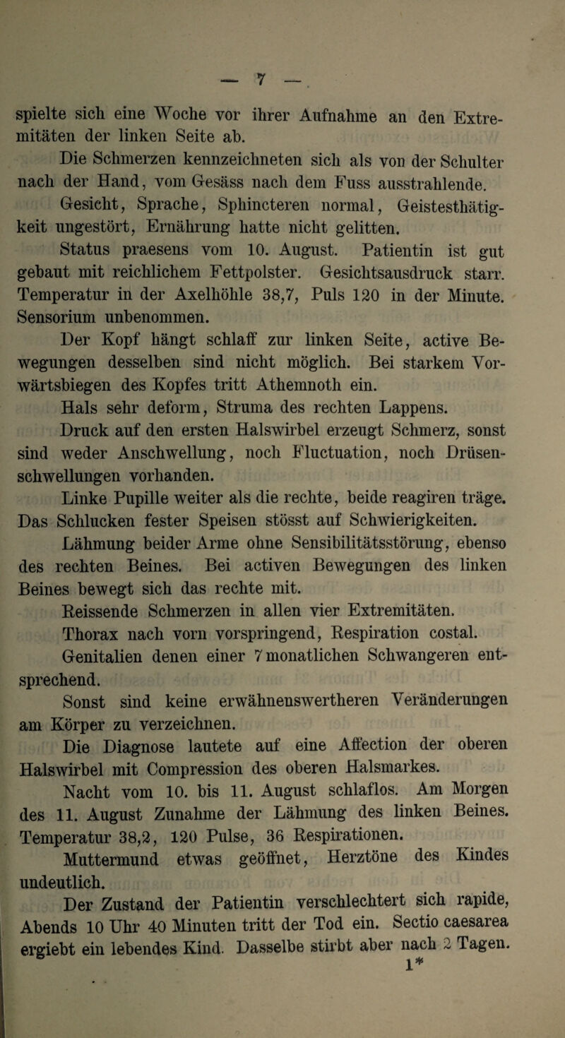 spielte sich eine Woche vor ihrer Aufnahme an den Extre¬ mitäten der linken Seite ah. Die Schmerzen kennzeichneten sich als von der Schulter nach der Hand, vom Gesäss nach dem Fuss ausstrahlende. Gesicht, Sprache, Sphincteren normal, Geistesthätig- keit ungestört, Ernährung hatte nicht gelitten. Status praesens vom 10. August. Patientin ist gut gebaut mit reichlichem Fettpolster. Gesichtsausdruck starr. Temperatur in der Axelhöhle 38,7, Puls 120 in der Minute. Sensorium unbenommen. Der Kopf hängt schlaff zur linken Seite, active Be¬ wegungen desselben sind nicht möglich. Bei starkem Vor¬ wärtsbiegen des Kopfes tritt Athemnoth ein. Hals sehr deform, Struma des rechten Lappens. Druck auf den ersten Halswirbel erzeugt Schmerz, sonst sind weder Anschwellung, noch Fluctuation, noch Drüsen¬ schwellungen vorhanden. Linke Pupille weiter als die rechte, beide reagiren träge. Das Schlucken fester Speisen stösst auf Schwierigkeiten. Lähmung beider Arme ohne Sensibilitätsstörung, ebenso des rechten Beines. Bei activen Bewegungen des linken Beines bewegt sich das rechte mit. Reissende Schmerzen in allen vier Extremitäten. Thorax nach vorn vorspringend, Respiration costal. Genitalien denen einer 7 monatlichen Schwangeren ent¬ sprechend. Sonst sind keine erwähnenswerteren Veränderungen am Körper zu verzeichnen. Die Diagnose lautete auf eine Affection der oberen Halswirbel mit Compression des oberen Halsmarkes. Nacht vom 10. bis 11. August schlaflos. Am Morgen des 11. August Zunahme der Lähmung des linken Beines. Temperatur 38,2, 120 Pulse, 36 Respirationen. Muttermund etwas geöffnet, Herztöne des Kindes undeutlich. Der Zustand der Patientin verschlechtert sich rapide, Abends 10 Uhr 40 Minuten tritt der Tod ein. Sectio caesarea ergiebt ein lebendes Kind. Dasselbe stirbt aber nach 2 Tagen. 1*