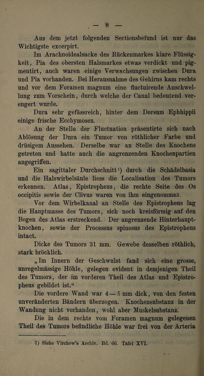 Aus dem jetzt folgenden Sectionsbefund ist nur das Wichtigste excerpirt. Im Arachnoidealsacke des Rückenmarkes klare Flüssig¬ keit , Pia des obersten Halsmarkes etwas verdickt und pig- mentirt, auch waren einige Verwachsungen zwischen Dura und Pia vorhanden. Bei Herausnahme des Gehirns kam rechts und vor dem Foramen magnum eine fluctuirende Anschwel¬ lung zum Vorschein, durch welche der Canal bedeutend ver¬ engert wurde. Dura sehr gefässreich, hinter dem Dorsum Ephhippii einige frische Eccbymosen. An der Stelle der Fluctuation präsentirte sich nach Ablösung der Dura ein Tumor von röthlicher Farbe und drüsigem Aussehen. Derselbe war an Stelle des Knochens getreten und hatte auch die angrenzenden Knochenpartien angegriffen. Ein sagittaler Durchschnitt1) durch die Schädelbasis und die Halswirbel Säule liess die Localisation des Tumors erkennen. Atlas, Epistropheus, die rechte Seite des Os occipitis sowie der Clivus waren von ihm eingenommen. Vor dem Wirbelkanal an Stelle des Epistropheus lag die Hauptmasse des Tumors, sich noch kreisförmig auf den Bogen des Atlas erstreckend. Der angrenzende Hinterhaupt¬ knochen , sowie der Processus spinosus des Epistropheus intact. Dicke des Tumors 31 mm. Gewebe desselben röthlich, stark bröcklich. „Im Innern der Geschwulst fand sich eine grosse, unregelmässige Höhle, gelegen evident in demjenigen Theil des Tumors, der im vorderen Theil des Atlas und Epistro¬ pheus gebildet ist.“ Die vordere Wand war 4 — 5 mm dick, von den festen unveränderten Bändern überzogen. Knochensubstanz in der Wandung nicht vorhanden, wohl aber Muskelsubstanz. Die in dem rechts vom Foramen magnum gelegenen Theil des Tumors befindliche Höhle war frei von der Arteria 1) Siehe Virchow’s Archiv. Bd. 66. Tafel XVI.