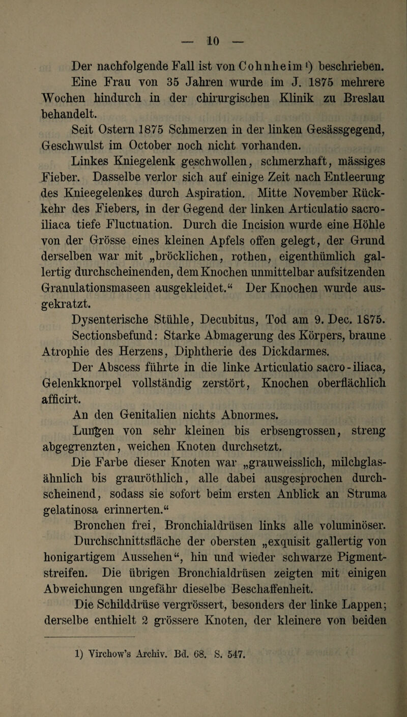 Der nachfolgende Fall ist von Cohnheim1) beschrieben. Eine Frau von 35 Jahren wurde im J. 1875 mehrere Wochen hindurch in der chirurgischen Klinik zu Breslau behandelt. Seit Ostern 1875 Schmerzen in der linken Gesässgegend, Geschwulst im October noch nicht vorhanden. Linkes Kniegelenk geschwollen, schmerzhaft, massiges Fieber. Dasselbe verlor sich auf einige Zeit nach Entleerung des Knieegelenkes durch Aspiration. Mitte November Kück- kehr des Fiebers, in der Gegend der linken Articulatio sacro- iliaca tiefe Fluctuation. Durch die Incision wurde eine Höhle von der Grösse eines kleinen Apfels offen gelegt, der Grund derselben war mit „bröcklichen, rothen, eigenthümlich gal¬ lertig durchscheinenden, dem Knochen unmittelbar aufsitzenden Granulationsmaseen ausgekleidet.“ Der Knochen wurde aus¬ gekratzt. Dysenterische Stühle, Decubitus, Tod am 9. Dec. 1875. Sectionsbefund: Starke Abmagerung des Körpers, braune Atrophie des Herzens, Diphtherie des Dickdarmes. Der Abscess führte in die linke Articulatio sacro - iliaca, Gelenkknorpel vollständig zerstört, Knochen oberflächlich afficirt. An den Genitalien nichts Abnormes. Lungen von sehr kleinen bis erbsengrossen, streng abgegrenzten, weichen Knoten durchsetzt. Die Farbe dieser Knoten war „grauweisslich, milchglas¬ ähnlich bis grauröthlich, alle dabei ausgesprochen durch¬ scheinend, sodass sie sofort beim ersten Anblick an Struma gelatinosa erinnerten.“ Bronchen frei, Bronchialdrüsen links alle voluminöser. Durchschnittsfläche der obersten „exquisit gallertig von honigartigem Aussehen“, hin und wieder schwarze Pigment¬ streifen. Die übrigen Bronchialdrüsen zeigten mit einigen Abweichungen ungefähr dieselbe Beschaffenheit. Die Schilddrüse vergrössert, besonders der linke Lappen; derselbe enthielt 2 grössere Knoten, der kleinere von beiden