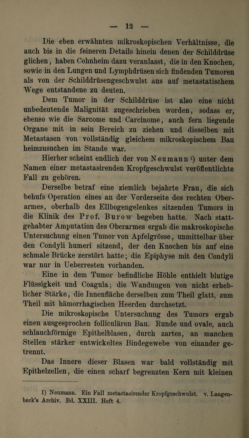 Die eben erwähnten mikroskopischen Verhältnisse, die auch bis in die feineren Details hinein denen der Schilddrüse glichen, haben Cohnheim dazu veranlasst, die in den Knochen, sowie in den Lungen und Lymphdrüsen sich findenden Tumoren als von der Schilddrüsengeschwulst aus auf metastatischem Wege entstandene zu deuten. Dem Tumor in der Schilddrüse ist also eine nicht unbedeutende Malignität zugeschrieben worden, sodass er, ebenso wie die Sarcome und Carcinome, auch fern liegende Organe mit in sein Bereich zu ziehen und dieselben mit Metastasen von vollständig gleichem mikroskopischem Bau heimzusuchen im Stande war. Hierher scheint endlich der von Neumann1) unter dem Namen einer metastasirenden Kropfgeschwulst veröffentlichte Fall zu gehören. Derselbe betraf eine ziemlich bejahrte Frau, die sich behufs Operation eines an der Vorderseite des rechten Ober¬ armes, oberhalb des Ellbogengelenkes sitzenden Tumors in die Klinik des Prof. Burow begeben hatte. Nach statt¬ gehabter Amputation des Oberarmes ergab die makroskopische Untersuchung einen Tumor von Apfelgrösse, unmittelbar über den Condyli humeri sitzend, der den Knochen bis auf eine schmale Brücke zerstört hatte; die Epiphyse mit den Condyli war nur in Ueberresten vorhanden. Eine in dem Tumor befindliche Höhle enthielt blutige Flüssigkeit und Coagula; die Wandungen von nicht erheb¬ licher Stärke, die Innenfläche derselben zum Theil glatt, zum Theil mit hämorrhagischen Heerden durchsetzt. Die mikroskopische Untersuchung des Tumors ergab einen ausgesprochen folliculären Bau. Runde und ovale, auch schlauchförmige Epithelblasen, durch zartes, an manchen Stellen stärker entwickeltes Bindegewebe von einander ge¬ trennt. Das Innere dieser Blasen war bald vollständig mit Epithelzellen, die einen scharf begrenzten Kern mit kleinen 1) Neumann. Ein Fall metastasirender Kropfgeschwulst. v. Langen- beck’s Archiv. Bd. XXIII. Heft 4.