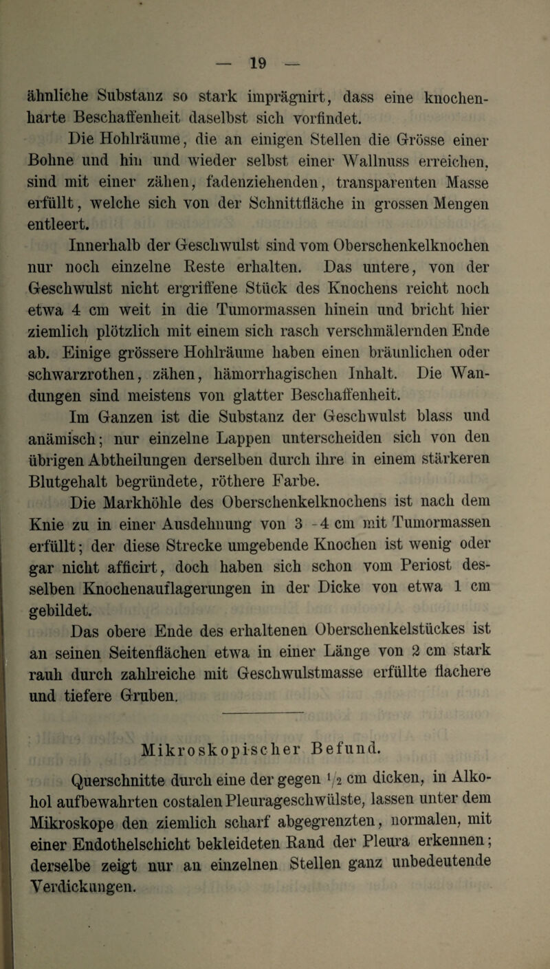 ähnliche Substanz so stark imprägnirt, dass eine knochen¬ harte Beschaffenheit daselbst sich vorfindet. Die Hohlräume, die an einigen Stellen die Grösse einer Bohne und hin und wieder selbst einer Wallnuss erreichen, sind mit einer zähen, fadenziehenden, transparenten Masse erfüllt, welche sich von der Schnittfläche in grossen Mengen entleert. Innerhalb der Geschwulst sind vom Oberschenkelknochen nur noch einzelne Reste erhalten. Das untere, von der Geschwulst nicht ergriffene Stück des Knochens reicht noch etwa 4 cm weit in die Tumormassen hinein und bricht hier ziemlich plötzlich mit einem sich rasch verschmälernden Ende ab. Einige grössere Hohlräume haben einen bräunlichen oder schwarzrothen, zähen, hämorrhagischen Inhalt. Die Wan¬ dungen sind meistens von glatter Beschaffenheit. Im Ganzen ist die Substanz der Geschwulst blass und anämisch; nur einzelne Lappen unterscheiden sich von den übrigen Abtheilungen derselben durch ihre in einem stärkeren Blutgehalt begründete, röthere Farbe. Die Markhöhle des Oberschenkelknochens ist nach dem Knie zu in einer Ausdehnung von 3-4 cm mit Tumormassen erfüllt; der diese Strecke umgebende Knochen ist wenig oder gar nicht afficirt, doch haben sich schon vom Periost des¬ selben Knochenauflagerungen in der Dicke von etwa 1 cm gebildet. Das obere Ende des erhaltenen Oberschenkelstückes ist an seinen Seitenflächen etwa in einer Länge von 2 cm stark rauh durch zahlreiche mit Geschwulstmasse erfüllte flachere und tiefere Gruben. Mikroskopischer B e fu n d. Querschnitte durch eine der gegen ^2 cm dicken, in Alko¬ hol aufbewahrten costalen Pleurageschwülste, lassen unter dem Mikroskope den ziemlich scharf abgegrenzten, normalen, mit einer Endothelschicht bekleideten Rand der Pleura erkennen; derselbe zeigt nur an einzelnen Stellen ganz unbedeutende Verdickungen.