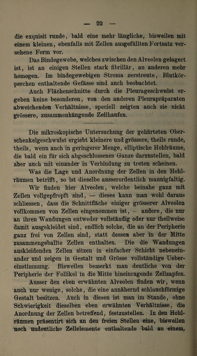 die exquisit runde, bald eine mehr längliche, bisweilen mit einem kleinen, ebenfalls mit Zellen ausgefüllten Fortsatz ver¬ sehene Form vor. Das Bindegewebe, welches zwischen den Alveolen gelagert ist, ist an einigen Stellen stark fibrillär, an anderen mehr homogen. Im bindegewebigen Stroma zerstreute, Blutkör¬ perchen enthaltende Gefässe sind auch beobachtet. Auch Flächenschnitte durch die Pleurageschwulst er¬ geben keine besonderen, von den anderen Pleurapräparaten abweichenden Verhältnisse, speciell zeigten auch sie nicht grössere, zusammenhängende Zellhaufen. Die mikroskopische Untersuchung der gehärteten Ober¬ schenkelgeschwulst ergiebt kleinere und grössere, theils runde, theils, wenn auch in geringerer Menge, elliptische Hohlräume, die bald ein für sich abgeschlossenes Ganze darzustellen, bald aber auch mit einander in Verbindung zu treten scheinen. Was die Lage und Anordnung der Zellen in den Hohl¬ räumen betrifft, so ist dieselbe ausserordentlich mannigfaltig. Wir finden hier Alveolen, welche beinahe ganz mit Zellen vollgepfropft sind, — dieses kann man wohl daraus schliessen, dass die Schnittfläche einiger grösserer Alveolen vollkommen von Zellen eingenommen ist, - andere, die nur an ihren Wandungen entweder vollständig oder nur theilweise damit ausgekleidet sind, endlich solche, die an der Peripherie ganz frei von Zellen sind, statt dessen aber in der Mitte zusammengeballte Zellen enthalten. Die die Wandungen auskleidenden Zellen sitzen in einfacher Schicht nebenein¬ ander und zeigen in Gestalt und Grösse vollständige Ueber- einstimmung. Bisweilen bemerkt man deutliche von der Peripherie der Follikel in die Mitte hineinragende Zellzapfen. Ausser den eben erwähnten Alveolen finden wir, wenn auch nur wenige, solche, die eine annähernd schlauchförmige Gestalt besitzen. Auch in diesen ist man im Stande, ohne Schwierigkeit dieselben eben erwähnten Verhältnisse, die Anordnung der Zellen betreffend, festzustellen. In den Hohl¬ räumen präsentirt eich an den freien Stellen eine, bisweilen noch undeutliche Zellelemente enthaltende bald an einem,