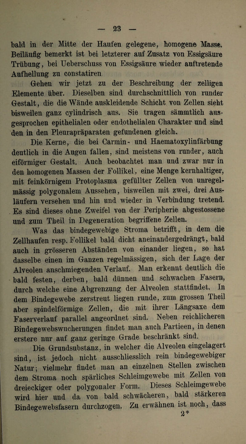 bald in der Mitte der Haufen gelegene, homogene Masse, Beiläufig bemerkt ist bei letzterer auf Zusatz von Essigsäure Trübung, bei Ueberschuss von Essigsäure wieder auftretende Aufhellung zu constatiren Gehen wir jetzt zu der Beschreibung der zelligen Elemente über. Dieselben sind durchschnittlich von runder Gestalt, die die Wände auskleidende Schicht von Zellen sieht bisweilen ganz cylindrisch aus. Sie tragen sämmtlich aus¬ gesprochen epithelialen oder endothelialen Charakter und sind den in den Pleurapräparaten gefundenen gleich. Die Kerne, die bei Carmin- und Haematoxylinfärbung deutlich in die Augen fallen, sind meistens von runder, auch eiförmiger Gestalt, Auch beobachtet man und zwar nur in den homogenen Massen der Follikel, eine Menge kernhaltiger, mit feinkörnigem Protoplasma gefüllter Zellen von unregel¬ mässig polygonalem Aussehen, bisweilen mit zwei, drei Aus¬ läufern versehen und hin und wieder in Verbindung tretend. Es sind dieses ohne Zweifel von der Peripherie abgestossene und zum Theil in Degeneration begriffene Zellen. Was das bindegewebige Stroma betrifft, in dem die Zellhaufen resp. Follikel bald dicht aneinandergedrängt, bald auch in grösseren Abständen von einander liegen, so hat dasselbe einen im Ganzen regelmässigen, sich der Lage der Alveolen anschmiegenden Verlauf. Man erkennt deutlich die bald festen, derben, bald dünnen und schwachen Fasern, durch welche eine Abgrenzung der Alveolen stattfindet. In dem Bindegewebe zerstreut liegen runde, zum grossen Theil aber spindelförmige Zellen, die mit ihrer Längsaxe dem Faserverlauf parallel angeordnet sind. Neben reichlicheien Bindegewebswucherungen findet man auch Partieen, in denen erstere nur auf ganz geringe Grade beschränkt sind. Die Grundsubstanz, in welcher die Alveolen eingelagert sind, ist jedoch nicht ausschliesslich rein bindegewebiger Natur; vielmehr findet man an einzelnen Stellen zwischen dem Stroma noch spärliches Schleimgewebe mit Zellen von dreieckiger oder polygonaler Form. Dieses Schleimgewebe wird hier und da von bald schwächeren, bald stärkeren Bindegewebsfasern durchzogen. Zu erwähnen ist noch, dass 2*