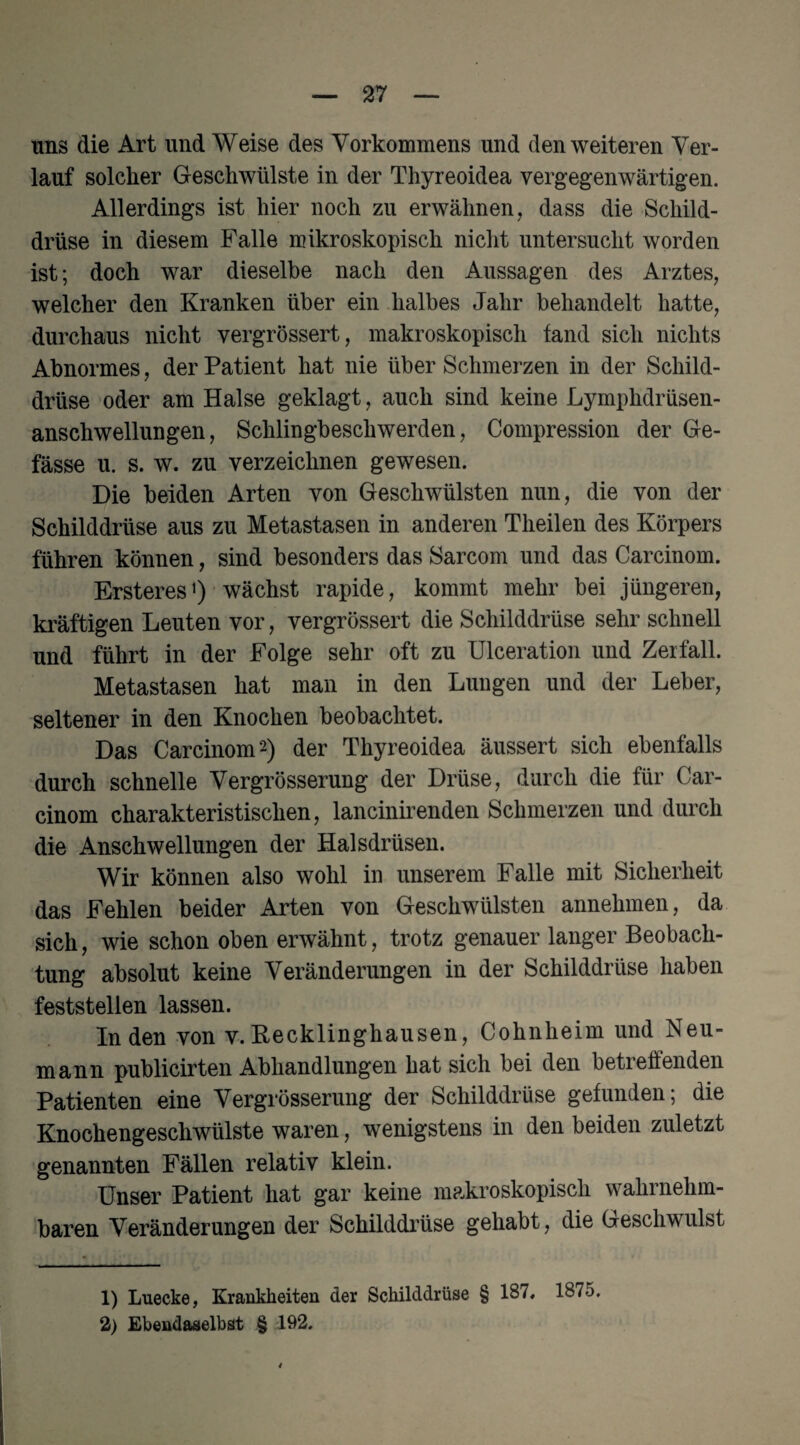 uns die Art und Weise des Vorkommens und den weiteren Ver¬ lauf solcher Geschwülste in der Thyreoidea vergegenwärtigen. Allerdings ist hier noch zu erwähnen, dass die Schild¬ drüse in diesem Falle mikroskopisch nicht untersucht worden ist; doch war dieselbe nach den Aussagen des Arztes, welcher den Kranken über ein halbes Jahr behandelt hatte, durchaus nicht vergrössert, makroskopisch fand sich nichts Abnormes, der Patient hat nie über Schmerzen in der Schild¬ drüse oder am Halse geklagt, auch sind keine Lymphdrüsen- anschwellungen, Schlingbeschwerden, Compression der Ge- fässe u. s. w. zu verzeichnen gewesen. Die beiden Arten von Geschwülsten nun, die von der Schilddrüse aus zu Metastasen in anderen Theilen des Körpers führen können, sind besonders das Sarcom und das Carcinom. Ersteres1) wächst rapide, kommt mehr bei jüngeren, kräftigen Leuten vor, vergrössert die Schilddrüse sehr schnell und führt in der Folge sehr oft zu Ulceration und Zerfall. Metastasen hat man in den Lungen und der Leber, seltener in den Knochen beobachtet. Das Carcinom'2) der Thyreoidea äussert sich ebenfalls durch schnelle Vergrösserung der Drüse, durch die für Car¬ cinom charakteristischen, lancinirenden Schmerzen und durch die Anschwellungen der Halsdrüsen. Wir können also wohl in unserem Falle mit Sicherheit das Fehlen beider Arten von Geschwülsten annehmen, da sich, wie schon oben erwähnt, trotz genauer langer Beobach¬ tung absolut keine Veränderungen in der Schilddrüse haben feststellen lassen. Inden von v. Kecklinghausen, Cohnheim und Neu¬ mann publicirten Abhandlungen hat sich bei den betreffenden Patienten eine Vergrösserung der Schilddrüse gefunden; die Knochengeschwülste waren, wenigstens in den beiden zuletzt genannten Fällen relativ klein. Unser Patient hat gar keine makroskopisch wahrnehm¬ baren Veränderungen der Schilddrüse gehabt, die Geschwulst 1) Luecke, Krankheiten der Schilddrüse § 187, 1875. 2) Ebendaselbst § 192.