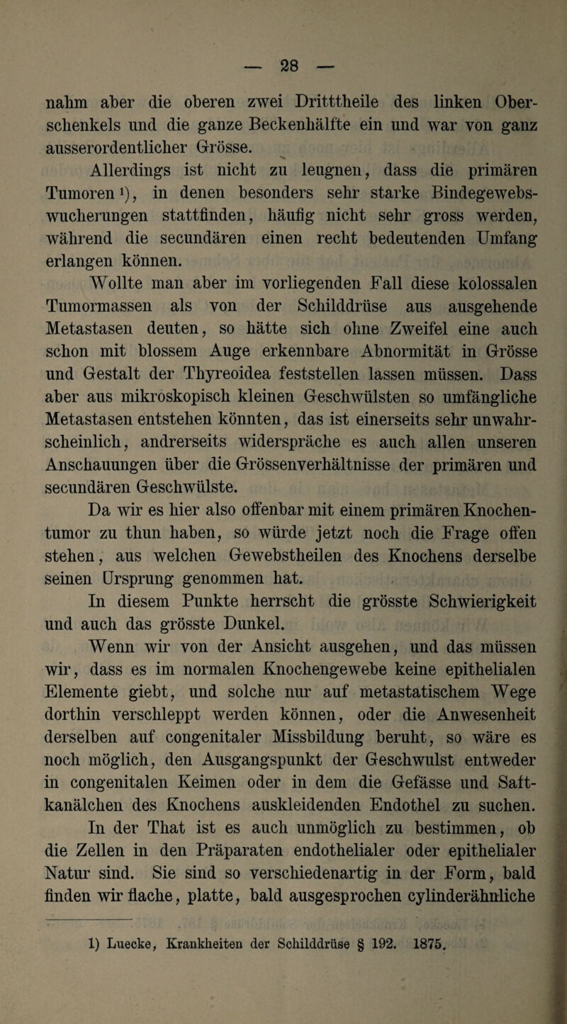 nahm aber die oberen zwei Dritttheile des linken Ober¬ schenkels und die ganze Beckenhälfte ein und war von ganz ausserordentlicher Grösse. Allerdings ist nicht zu leugnen, dass die primären Tumoren*), in denen besonders sehr starke Bindegewebs¬ wucherungen stattfinden, häufig nicht sehr gross werden, während die secundären einen recht bedeutenden Umfang erlangen können. Wollte man aber im vorliegenden Fall diese kolossalen Tumormassen als von der Schilddrüse aus ausgehende Metastasen deuten, so hätte sich ohne Zweifel eine auch schon mit blossem Auge erkennbare Abnormität in Grösse und Gestalt der Thyreoidea feststellen lassen müssen. Dass aber aus mikroskopisch kleinen Geschwülsten so umfängliche Metastasen entstehen könnten, das ist einerseits sehr unwahr¬ scheinlich, andrerseits widerspräche es auch allen unseren Anschauungen über die Grössenverhältnisse der primären und secundären Geschwülste. Da wir es hier also offenbar mit einem primären Knochen¬ tumor zu thun haben, so würde jetzt noch die Frage offen stehen, aus welchen Gewebstheilen des Knochens derselbe seinen Ursprung genommen hat. In diesem Punkte herrscht die grösste Schwierigkeit und auch das grösste Dunkel. Wenn wir von der Ansicht ausgehen, und das müssen wir, dass es im normalen Knochengewebe keine epithelialen Elemente giebt, und solche nur auf metastatischem Wege dorthin verschleppt werden können, oder die Anwesenheit derselben auf congenitaler Missbildung beruht, so wäre es noch möglich, den Ausgangspunkt der Geschwulst entweder in congenitalen Keimen oder in dem die Gefässe und Satt¬ kanälchen des Knochens auskleidenden Endothel zu suchen. In der That ist es auch unmöglich zu bestimmen, ob die Zellen in den Präparaten endothelialer oder epithelialer Natur sind. Sie sind so verschiedenartig in der Form, bald finden wirtlache, platte, bald ausgesprochen cylinderähnliche 1) Luecke, Krankheiten der Schilddrüse § 192. 1875.