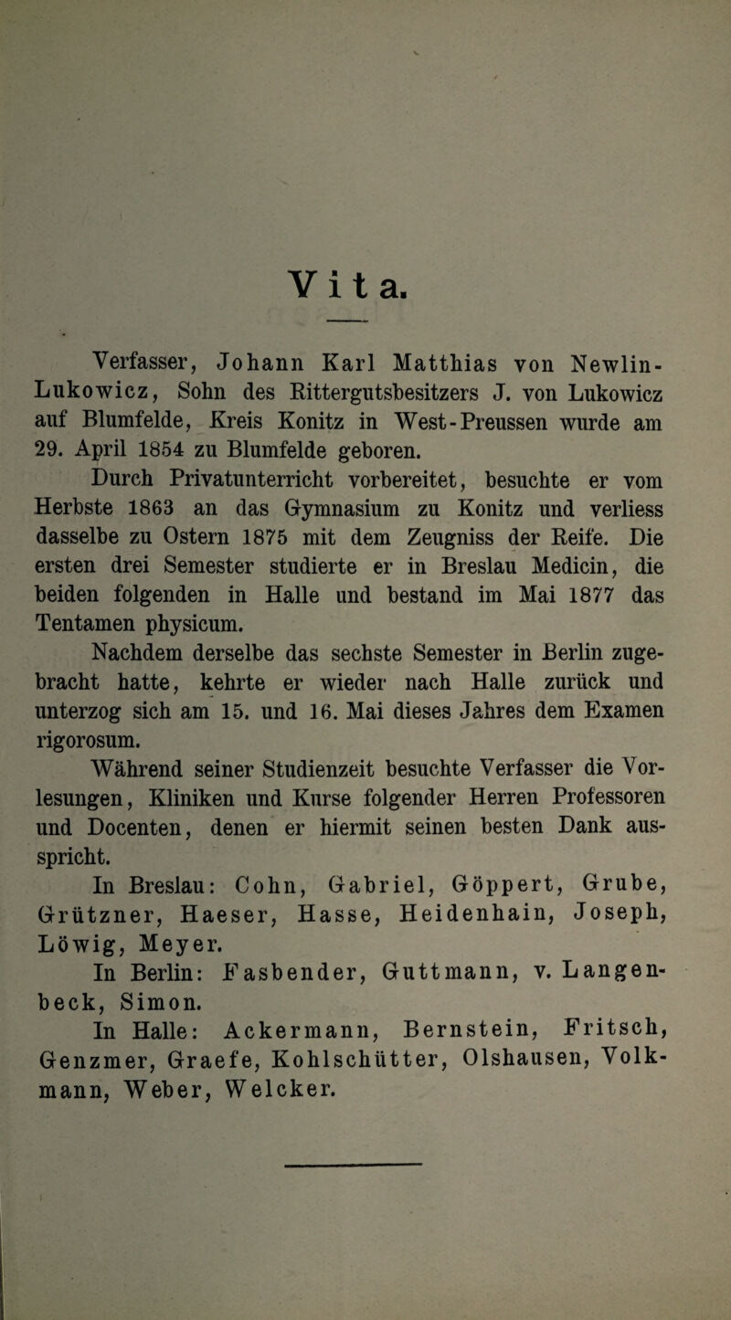 Vita. Verfasser, Johann Karl Matthias von Newlin- Lukowicz, Sohn des Rittergutsbesitzers J. von Lukowicz auf Blumfelde, Kreis Könitz in West-Preussen wurde am 29. April 1854 zu Blumfelde geboren. Durch Privatunterricht vorbereitet, besuchte er vom Herbste 1863 an das Gymnasium zu Könitz und verliess dasselbe zu Ostern 1875 mit dem Zeugniss der Reife. Die ersten drei Semester studierte er in Breslau Medicin, die beiden folgenden in Halle und bestand im Mai 1877 das Tentamen physicum. Nachdem derselbe das sechste Semester in Berlin zuge¬ bracht hatte, kehrte er wieder nach Halle zurück und unterzog sich am 15. und 16. Mai dieses Jahres dem Examen rigorosum. Während seiner Studienzeit besuchte Verfasser die Vor¬ lesungen, Kliniken und Kurse folgender Herren Professoren und Docenten, denen er hiermit seinen besten Dank aus¬ spricht. In Breslau: Cohn, Gabriel, Göppert, Grube, Grützner, Haeser, Hasse, Heidenhain, Joseph, Löwig, Meyer. In Berlin: Fasbender, Guttmann, v. Langen- beck, Simon. In Halle: Ackermann, Bernstein, Fritsch, Genzmer, Graefe, Kohlschütter, Olshausen, Volk¬ mann, Weber, Welcker.