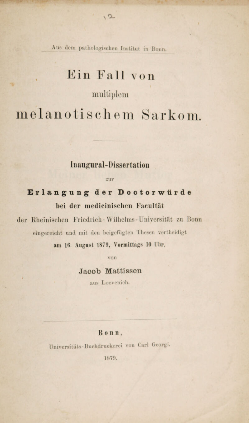 Aus dem pathologischen Institut in Bonn. Ein Fall von multiplem m e 1 a n o t i s c h em S a r k o m. Inaugnral-Dissertation zur Erlangung der Doctorwürde bei der medicinischen Facultät der Rheinischen Friedrich-Wilhelms-Universität zu Bonn eingereicht und mit den beigefügten Thesen vertheidigt am 16. August 1870, Vormittags 10 Uhr. von Jacob Mattissen aus Loevenich. Bonn, Universitäts-Buchdruckerei von Carl George