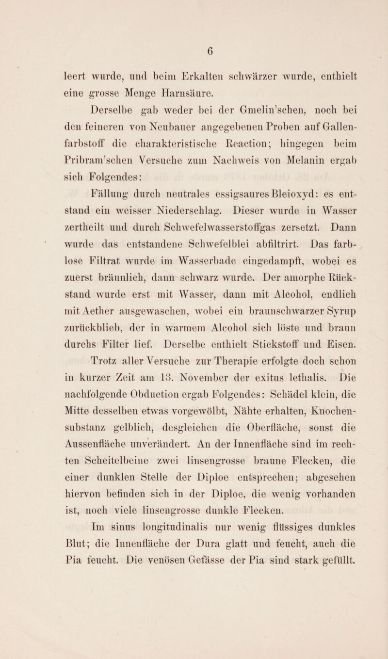 leert wurde, und beim Erkalten schwärzer wurde, enthielt eine grosse Menge Harnsäure. Derselbe gab weder bei der Gmelin’schen, noch bei den feineren von Neubauer angegebenen Proben auf Gallen¬ farbstoff die charakteristische Reaction; hingegen beim Pribram’schen Versuche zum Nachweis von Melanin ergab sich Folgendes: Fällung durch neutrales essigsaures Bleioxyd: es ent¬ stand ein weisser Niederschlag. Dieser wurde in Wasser zertheilt und durch Schwefelwasserstoffgas zersetzt. Dann wurde das entstandene Schwefelblei abfiltrirt. Das farb¬ lose Filtrat wurde im Wasserbade eingedampft, wobei es zuerst bräunlich, dann schwarz wurde. Der amorphe Rück¬ stand wurde erst mit Wasser, dann mit Alcohol, endlich mitAether ausgewaschen, wobei ein braunschwarzer Syrup zurückblieb, der in warmem Alcohol sich löste und braun durchs Filter lief. Derselbe enthielt Stickstoff und Eisen. Trotz aller Versuche zur Therapie erfolgte doch schon in kurzer Zeit am 13. November der exitus lethalis. Die nachfolgende Obduction ergab Folgendes: Schädel klein, die Mitte desselben etwas vorgewölbt, Nähte erhalten, Knochen¬ substanz gelblich, desgleichen die Oberfläche, sonst die Aussenfläche unverändert. An der Innenfläche sind im rech¬ ten Scheitelbeine zwei linsengrosse braune Flecken, die einer dunklen Stelle der Diploe entsprechen; abgesehen hiervon befinden sich in der Diploe, die wenig vorhanden ist, noch viele linsengrosse dunkle Flecken. Im sinus longitudinalis nur wenig flüssiges dunkles Blut; die Innenfläche der Dura glatt und feucht, auch die Pia feucht. Die venösen Gefässe der Pia sind stark gefüllt,