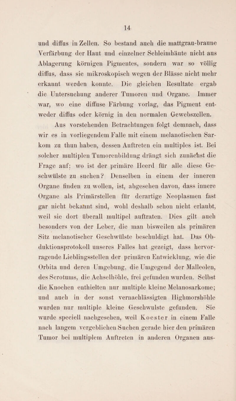 und diffus in Zellen. So bestand auch die mattgrau-braune Verfärbung der Haut und einzelner Schleimhäute nicht aus Ablagerung körnigen Pigmentes, sondern war so völlig 0 diffus, dass sie mikroskopisch wegen der Blässe nicht mehr erkannt werden konnte. Die gleichen Resultate ergab die Untersuchung anderer Tumoren und Organe. Immer war, wo eine diffuse Färbung vorlag, das Pigment ent¬ weder diffus oder körnig in den normalen Gewebszellen. Aus vorstehenden Betrachtungen folgt demnach, dass wir es in vorliegendem Falle mit einem melanotischen Sar¬ kom zu tliun haben, dessen Auftreten ein multiples ist. Bei solcher multiplen Tumorenbildung drängt sich zunächst die Frage auf: wo ist der primäre Heerd für alle diese Ge¬ schwülste zu suchen? Denselben in einem der inneren Organe finden zu wollen, ist, abgesehen davon, dass innere Organe als Primärstellen für derartige Neoplasmen fast gar nicht bekannt sind, wohl deshalb schon nicht erlaubt, weil sie dort überall multipel auftraten. Dies gilt auch besonders von der Leber, die man bisweilen als primären Sitz melanotischer Geschwülste beschuldigt hat. Das Ob¬ duktionsprotokoll unseres Falles hat gezeigt, dass hervor¬ ragende Lieblingsstellen der primären Entwicklung, wie die Orbita und deren Umgebung, die Umgegend der Malleolen, des Scrotums, die Achselhöhle, frei gefunden wurden. Selbst die Knochen enthielten nur multiple kleine Melanosarkome; und auch in der sonst vernachlässigten Highmorshöhle wurden nur multiple kleine Geschwülste gefunden. Sie wurde speciell nachgesehen, weil Koester in einem Falle nach langem vergeblichen Suchen gerade hier den primären Tumor bei multiplem Auftreten in anderen Organen aus-