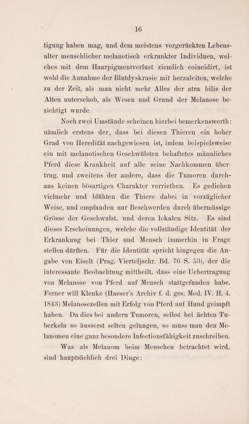 IC tigung haben mag, und dem meistens vorgerückten Lebens¬ alter menschlicher melanotisch erkrankter Individuen, wel¬ ches mit dem Haarpigmentverlust ziemlich coincidirt, ist wohl die Annahme der Blutdyskrasie mit herzuleiten, welche zu der Zeit, als man nicht mehr Alles der atra bilis der Alten unterschob, als Wesen und Grund der Melanose be¬ zichtigt wurde. Noch zwei Umstände scheinen hierbei bemerkenswerte nämlich erstens der, dass bei diesen Thieren ein hoher Grad von Heredität nachgewiesen ist, indem beispielsweise ein mit melanotischen Geschwülsten behaftetes männliches Pferd diese Krankheit auf alle seine Nachkommen über¬ trug, und zweitens der andere, dass die Tumoren durch¬ aus keinen bösartigen Charakter verriethen. Es gediehen vielmehr und blühten die Thiere dabei in vorzüglicher Weise, und empfanden nur Beschwerden durch übermässige Grösse der Geschwulst, und deren lokalen Sitz. Es sind dieses Erscheinungen, welche die vollständige Identität der Erkrankung bei Thier und Mensch immerhin in Frage stellen dürften. Für die Identität spricht hingegen die An¬ gabe von Eiselt (Prag. Vierteljschr. Bd. 76 S. 53), der die interessante Beobachtung mittheilt, dass eine Uebertragung von Melanose von Pferd auf Mensch stattgefunden habe. Ferner will Klenke (Haeser’s Archiv f. d. ges. Med. IV. II. 4. 1843) Melanosezellen mit Erfolg von Pferd auf Hund geimpft haben. Da dies bei andern Tumoren, selbst bei ächten Tu¬ berkeln so äusserst selten gelungen, so muss man den Me¬ lanomen eine ganz besondere Infectionsfähigkeit zuschreiben. Was als Melanom beim Menschen betrachtet wird, sind hauptsächlich drei Dinge: