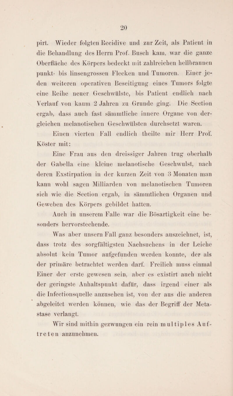 pirt. Wieder folgten Recidive und zur Zeit, als Patient in die Behandlung des Herrn Prof. Busch kam, war die ganze Oberfläche des Körpers bedeckt mit zahlreichen hellbraunen punkt- bis linsengrossen Flecken und Tumoren. Einer je¬ den weiteren operativen Beseitigung eines Tumors folgte eine Reihe neuer Geschwülste, bis Patient endlich nach Verlauf von kaum 2 Jahren zu Grunde ging. Die Section ergab, dass auch fast sämmtliche innere Organe von der¬ gleichen melanotisclien Geschwülsten durchsetzt waren. Einen vierten Fall endlich theilte mir Herr Prof. Köster mit: Eine Frau aus den dreissiger Jahren trug oberhalb der Gabella eine kleine melanotische Geschwulst, nach deren Exstirpation in der kurzen Zeit von 3 Monaten man kann wohl sagen Milliarden von melanotisclien Tumoren sich wie die Section ergab, in sämmtlichen Organen und Geweben des Körpers gebildet hatten. Auch in unserem Falle war die Bösartigkeit eine be¬ sonders hervorstechende. Was aber unsern Fall ganz besonders auszeichnet, ist, dass trotz des sorgfältigsten Nachsuchens in der Leiche absolut kein Tumor aufgefunden werden konnte, der als der primäre betrachtet werden darf. Freilich muss einmal Einer der erste gewesen sein, aber es existirt auch nicht der geringste Anhaltspunkt dafür, dass irgend einer als die Infectionsquelle anzusehen ist, von der aus die anderen abgeleitet werden können, wie das der Begriff der Meta¬ stase verlangt. Wir sind mithin gezwungen ein rein multiples Auf¬ treten anzunehmen.