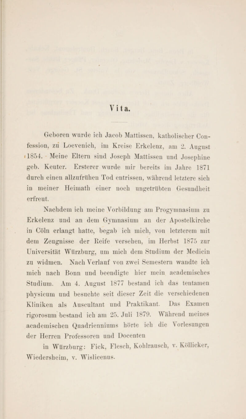 V i t a. Geboren wurde ich Jacob Mattissen, katholischer Con- fession, zu Loevenich, im Kreise Erkelenz, am 2. August 11854. Meine Eltern sind Joseph Mattissen und Josephine geb. Keuter. Ersterer wurde mir bereits im Jahre 1871 durch einen allzufrühen Tod entrissen, während letztere sich in meiner Heimath einer noch ungetrübten Gesundheit erfreut. Nachdem ich meine Vorbildung am Progymnasium zu Erkelenz und an dem Gymnasium an der Apostelkirche in Cöln erlangt hatte, begab ich mich, von letzterem mit dem Zeugnisse der Keife versehen, im Herbst 187.) zur Universität Würzburg, um mich dem Studium der Mediein zu widmen. Nach Verlauf von zwei Semestern wandte ich mich nach Bonn und beendigte hier mein academisches Studium. Am 4. August 1877 bestand ich das teil tarnen physieum und besuchte seit dieser Zeit die verschiedenen Kliniken als Auscultant und Praktikant. Das Examen rigorosum bestand ich am 25. Juli 1879. Während meines academischen Quadrienniums hörte ich die \ orlesungen der Herren Professoren und Docenten in Würzburg: f ick, Elesch, Kohlrausch, v. Köllicker, Wiedersheim, v. Wislicenus.