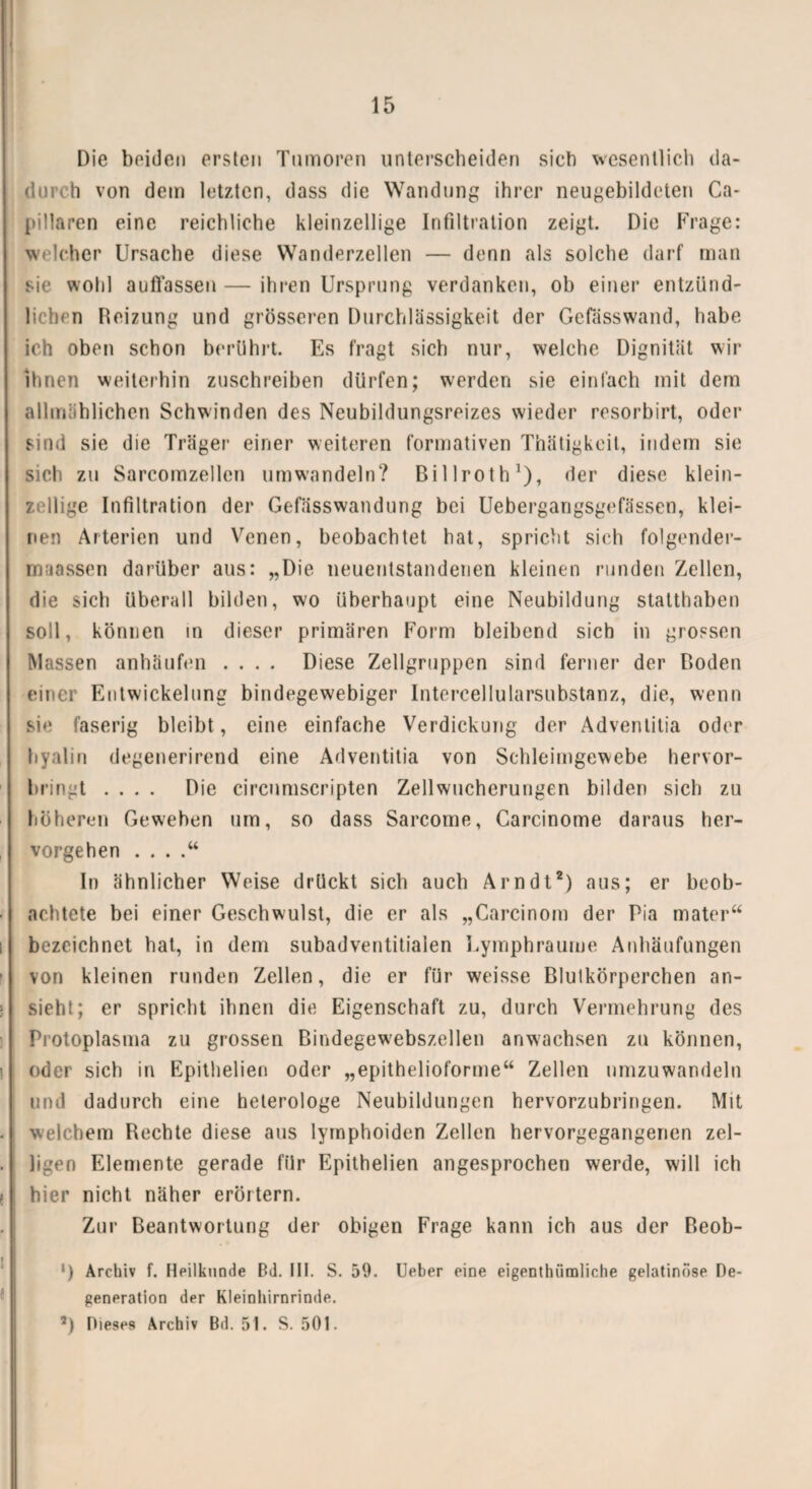 Die beiden ersten Tumoren unterscheiden sich wesentlich da¬ durch von dem letzten, dass die Wandung ihrer neugebildeten Ca- pillaren eine reichliche kleinzellige Infiltration zeigt. Die Frage: welcher Ursache diese Wanderzellen — denn als solche darf man sie wohl auflassen — ihren Ursprung verdanken, ob einer entzünd¬ lichen Reizung und grösseren Durchlässigkeit der Gelasswand, habe ich oben schon berührt. Es fragt sich nur, welche Dignität wir ihnen weiterhin zuschreiben dürfen; werden sie einfach mit dem allmählichen Schwinden des Neubildungsreizes wieder resorbirt, oder sind sie die Träger einer weiteren formativen Thätigkeil, indem sie sich zu Sarcomzellen umwandeln? Billroth1), der diese klein¬ zellige Infiltration der Gefässwandung bei Uebergangsgefässen, klei¬ nen Arterien und Venen, beobachtet hat, spricht sich folgender- maassen darüber aus: „Die neuentstandenen kleinen runden Zellen, die sich überall bilden, wo überhaupt eine Neubildung statthaben soll, können in dieser primären Form bleibend sich in grossen Massen anhäufen .... Diese Zellgruppen sind ferner der Roden einer Entwickelung bindegewebiger Intercellularsubstanz, die, wenn sie faserig bleibt, eine einfache Verdickung der Adventitia oder hyalin degenerirend eine Adventitia von Schleimgewebe hervor¬ bringt .... Die circumscripten Zellwucherungen bilden sich zu höheren Geweben um, so dass Sarcome, Carcinome daraus her¬ vorgehen . . . .“ In ähnlicher Weise drückt sich auch Arndt2) aus; er beob¬ achtete bei einer Geschwulst, die er als „Carcinom der Pia mater“ bezeichnet hat, in dem subadventitialen Lymphraume Anhäufungen von kleinen runden Zellen, die er für weisse Blutkörperchen an¬ sieht; er spricht ihnen die Eigenschaft zu, durch Vermehrung des Protoplasma zu grossen ßindegewebszellen anwachsen zu können, oder sich in Epithelien oder „epithelioforme“ Zellen umzuwandeln und dadurch eine helerologe Neubildungen hervorzubringen. Mit welchem Rechte diese aus lyrnphoiden Zellen hervorgegangenen zel- ligen Elemente gerade für Epithelien angesprochen werde, will ich hier nicht näher erörtern. Zur Beantwortung der obigen Frage kann ich aus der Reob- ') Archiv f. Heilkunde Bd. III. S. 59. Ueber eine eigenthüraliche gelatinöse De¬ generation der Kleinhirnrinde. 7) Dieses Archiv Bd. 5t. S. 501.