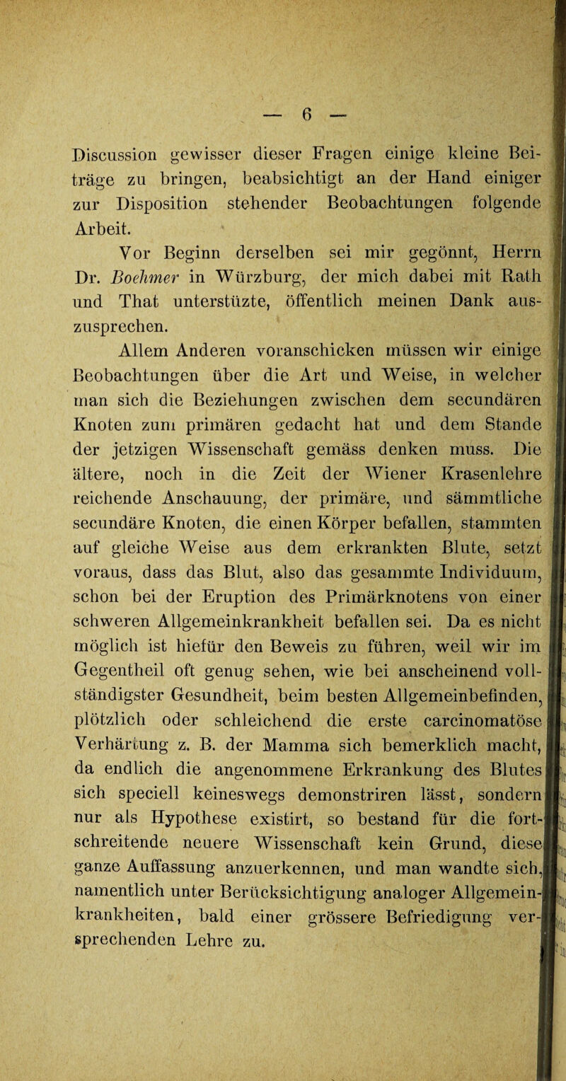 Discussion gewisser dieser Fragen einige kleine Bei¬ träge zu bringen, beabsichtigt an der Hand einiger zur Disposition stehender Beobachtungen folgende Arbeit. Vor Beginn derselben sei mir gegönnt, Herrn Dr. Boehmer in Würzburg, der mich dabei mit Rath und That unterstüzte, öffentlich meinen Dank aus¬ zusprechen. Allem Anderen voranschicken müssen wir einige Beobachtungen über die Art und Weise, in welcher man sich die Beziehungen zwischen dem secundären Knoten zum primären gedacht hat und dem Stande der jetzigen Wissenschaft gemäss denken muss. Die ältere, noch in die Zeit der Wiener Krasenlehre reichende Anschauung, der primäre, und sämmtliche secundäre Knoten, die einen Körper befallen, stammten auf gleiche Weise aus dem erkrankten Blute, setzt voraus, dass das Blut, also das gesammte Individuum, schon bei der Eruption des Primärknotens von einer schweren Allgemeinkrankheit befallen sei. Da es nicht möglich ist hiefür den Beweis zu führen, weil wir im Gegentheil oft genug sehen, wie bei anscheinend voll¬ ständigster Gesundheit, beim besten Allgemeinbefinden, plötzlich oder schleichend die erste carcinomatöse Verhärtung z. B. der Mamma sich bemerklich macht, da endlich die angenommene Erkrankung des Blutes sich speciell keineswegs demonstriren lässt, sondern nur als Hypothese existirt, so bestand für die fort¬ schreitende neuere Wissenschaft kein Grund, diese ganze Auffassung anzuerkennen, und man wandte sich,! namentlich unter Berücksichtigung analoger Allgemein-! krankheiten, bald einer grössere Befriedigung ver-| sprechenden Lehre zu. m