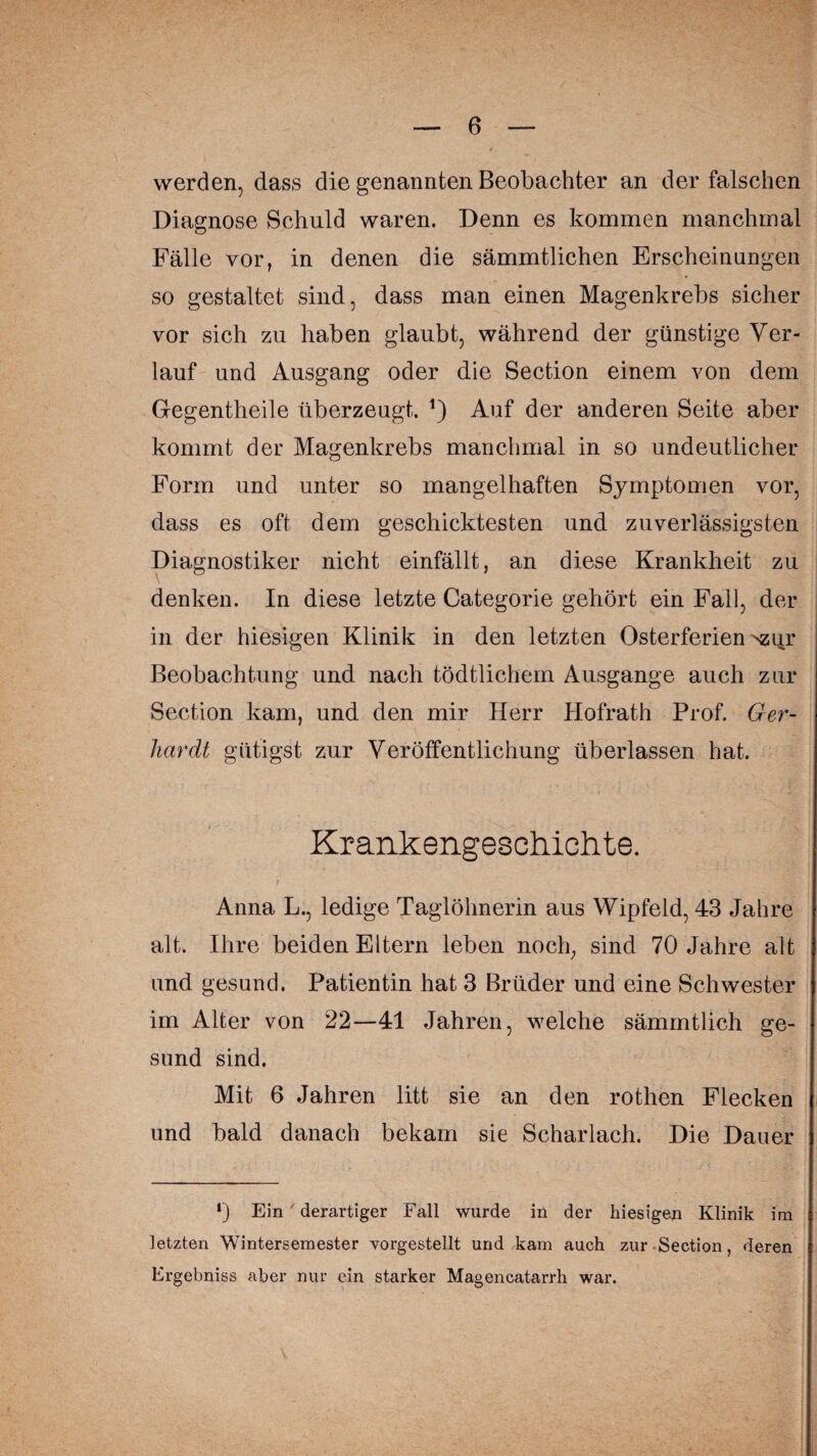 werden, dass die genannten Beobachter an der falschen Diagnose Schuld waren. Denn es kommen manchmal Fälle vor, in denen die sämmtlichen Erscheinungen so gestaltet sind, dass man einen Magenkrebs sicher vor sich zu haben glaubt, während der günstige Ver¬ lauf und Ausgang oder die Section einem von dem Gegentheile überzeugt. *) Auf der anderen Seite aber kommt der Magenkrebs manchmal in so undeutlicher Form und unter so mangelhaften Symptomen vor, dass es oft dem geschicktesten und zuverlässigsten Diagnostiker nicht einfällt, an diese Krankheit zu denken. In diese letzte Categorie gehört ein Fall, der in der hiesigen Klinik in den letzten Osterferien Nsqy Beobachtung und nach tödtlichern Ausgange auch zur Section kam, und den mir Herr Hofrath Prof. Ger¬ hardt gütigst zur Veröffentlichung überlassen hat. Krankengeschichte. Anna L., ledige Taglölmerin aus Wipfeld, 43 Jahre alt. Ihre beiden Eltern leben noch, sind 70 Jahre alt und gesund. Patientin hat 3 Brüder und eine Schwester im Alter von 22—41 Jahren, welche sämmtlich ge¬ sund sind. Mit 6 Jahren litt sie an den rothen Flecken und bald danach bekam sie Scharlach. Die Dauer *) Ein ' derartiger Fall wurde in der hiesigen Klinik im letzten Wintersemester vorgestellt und kam auch zur -Section, deren Ergebniss aber nur ein starker Magencatarrh war.