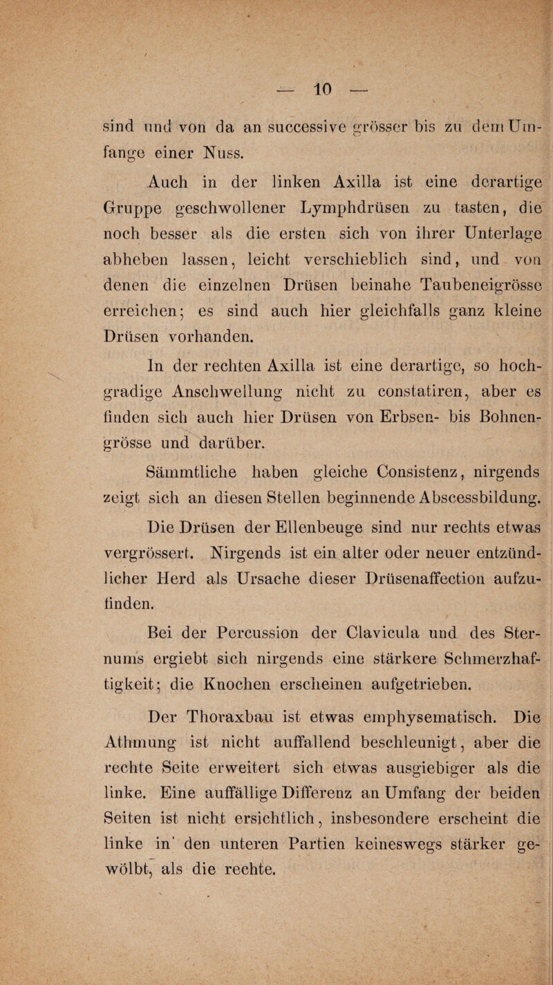 sind und von da an successive Grösser bis zu dem Um- o fange einer Nuss. Auch in der linken Axilla ist eine derartige Gruppe geschwollener Lymphdrüsen zu tasten, die noch besser als die ersten sich von ihrer Unterlage abheben lassen, leicht verschieblich sind, und von denen die einzelnen Drüsen beinahe Taubeneigrösse erreichen; es sind auch hier gleichfalls ganz kleine Drüsen vorhanden. In der rechten Axilla ist eine derartige, so hoch¬ gradige Anschwellung nicht zu constatiren, aber es finden sich auch hier Drüsen von Erbsen- bis Bohnen¬ grösse und darüber. Sämmtliche haben gleiche Consistenz, nirgends zeigt sich an diesen Stellen beginnende Abscessbildung. Die Drüsen der Ellenbeuge sind nur rechts etwas vergrössert. Nirgends ist ein alter oder neuer entzünd¬ licher Herd als Ursache dieser Drüsenaffection aufzu¬ finden. Bei der Percussion der Clavicula und des Ster¬ nums ergiebt sich nirgends eine stärkere Schmerzhaf¬ tigkeit; die Knochen erscheinen aufgetrieben. Der Thoraxbau ist etwas emphysematisch. Die Athmung ist nicht auffallend beschleunigt, aber die rechte Seite erweitert sich etwas ausgiebiger als die linke. Eine auffällige Differenz an Umfang der beiden Seiten ist nicht ersichtlich, insbesondere erscheint die linke in' den unteren Partien keineswegs stärker ge¬ wölbt, als die rechte.