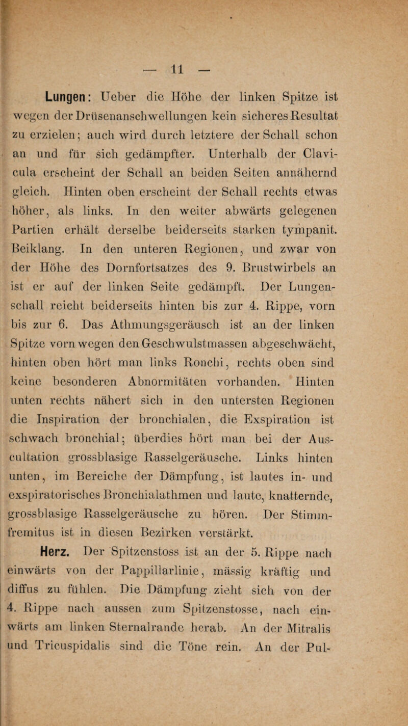 Lungen: Ueber die Höhe der linken Spitze ist wegen der Drüsenanschwellungen kein sicheres Resultat zu erzielen; auch wird durch letztere der Schall schon an und für sich gedämpfter. Unterhalb der Clavi- cula erscheint der Schall an beiden Seiten annähernd gleich. Hinten oben erscheint der Schall rechts etwas höher, als links. In den weiter abwärts gelegenen Partien erhält derselbe beiderseits starken tympanit. Beiklang. In den unteren Regionen, und zwar von der Höhe des Dornfortsatzes des 9. Brustwirbels an ist er auf der linken Seite gedämpft. Der Lungen¬ schall reicht beiderseits hinten bis zur 4. Rippe, vorn bis zur 6. Das Athmungsgeräusch ist an der linken Spitze vorn wegen den Geschwulstmassen abgeschwächt, hinten oben hört man links Ronchi, rechts oben sind keine besonderen Abnormitäten vorhanden. Hinten unten rechts nähert sich in den untersten Regionen die Inspiration der bronchialen, die Exspiration ist schwach bronchial; überdies hört man bei der Aus- cultation grossblasige Rasselgeräusche. Links hinten unten, im Bereiche der Dämpfung, ist lautes in- und exspiratorisches Bronchialathmen und laute, knatternde, grossblasige Rasselgeräusche zu hören. Der Stimm- fremitus ist in diesen Bezirken verstärkt. Herz. Der Spitzenstoss ist an der 5. Rippe nach einwärts von der Pappillarlinie, mässig kräftig und diffus zu fühlen. Die Dämpfung zieht sich von der 4. Rippe nach aussen zum Spitzenstosse, nach ein¬ wärts am linken Sternalrande herab. An der Mitralis und Tricuspidalis sind die Töne rein. An der Pul-