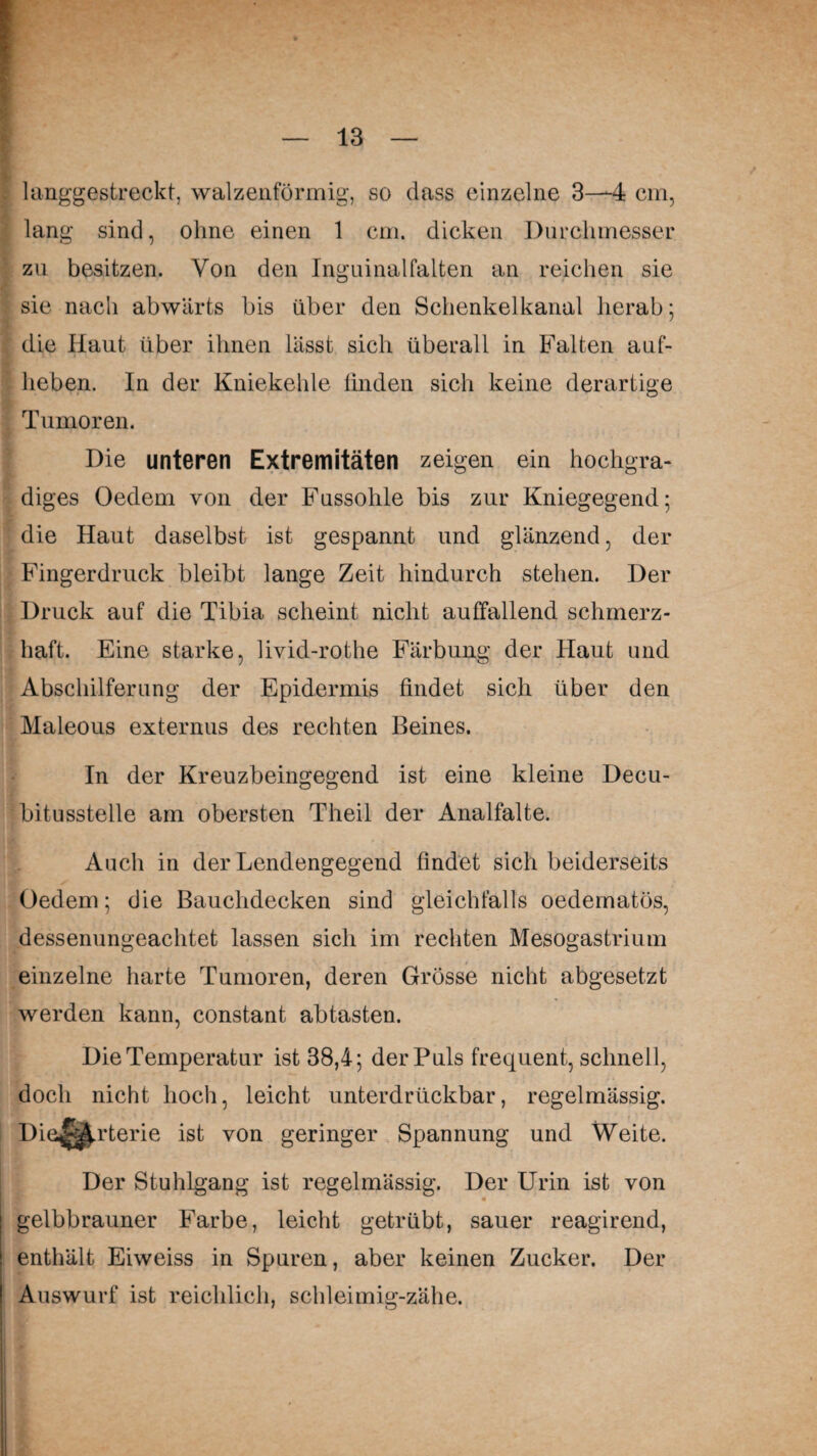 langgestreckt, walzenförmig, so dass einzelne 3—*-4 cm, lang sind, ohne einen 1 cm. dicken Durchmesser zu besitzen. Von den Inguinalfalten an reichen sie sie nach abwärts bis über den Schenkelkanal herab; die Haut über ihnen lässt sich überall in Falten auf- lieben. In der Kniekehle linden sich keine derartige Tumoren. Die unteren Extremitäten zeigen ein hochgra¬ diges Oedem von der Fussohle bis zur Kniegegend; die Haut daselbst ist gespannt und glänzend, der Fingerdruck bleibt lange Zeit hindurch stehen. Der Druck auf die Tibia scheint nicht auffallend schmerz¬ haft. Eine starke, livid-rothe Färbung der Haut und Abschilferung der Epidermis findet sich über den Maleous externus des rechten Beines. In der Kreuzbeingegend ist eine kleine Decu- bitusstelle am obersten Theil der Analfalte. Auch in der Lendengegend findet sich beiderseits Oedem; die Bauchdecken sind gleichfalls oedematös, dessenungeachtet lassen sich im rechten Mesogastrium einzelne harte Tumoren, deren Grösse nicht abgesetzt werden kann, constant abtasten. Die Temperatur ist 38,4; der Puls frequent, schnell, doch nicht hoch, leicht unterdrückbar, regelmässig. Die^.rterie ist von geringer Spannung und Weite. Der Stuhlgang ist regelmässig. Der Urin ist von 3fr m gelbbrauner Farbe, leicht getrübt, sauer reagirend, enthält Eiweiss in Spuren, aber keinen Zucker. Der Auswurf ist reichlich, schleimig-zähe.